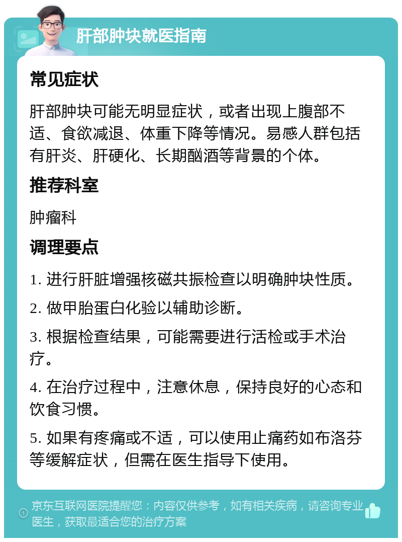 肝部肿块就医指南 常见症状 肝部肿块可能无明显症状，或者出现上腹部不适、食欲减退、体重下降等情况。易感人群包括有肝炎、肝硬化、长期酗酒等背景的个体。 推荐科室 肿瘤科 调理要点 1. 进行肝脏增强核磁共振检查以明确肿块性质。 2. 做甲胎蛋白化验以辅助诊断。 3. 根据检查结果，可能需要进行活检或手术治疗。 4. 在治疗过程中，注意休息，保持良好的心态和饮食习惯。 5. 如果有疼痛或不适，可以使用止痛药如布洛芬等缓解症状，但需在医生指导下使用。