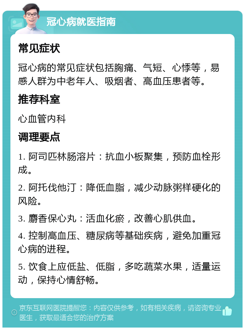 冠心病就医指南 常见症状 冠心病的常见症状包括胸痛、气短、心悸等，易感人群为中老年人、吸烟者、高血压患者等。 推荐科室 心血管内科 调理要点 1. 阿司匹林肠溶片：抗血小板聚集，预防血栓形成。 2. 阿托伐他汀：降低血脂，减少动脉粥样硬化的风险。 3. 麝香保心丸：活血化瘀，改善心肌供血。 4. 控制高血压、糖尿病等基础疾病，避免加重冠心病的进程。 5. 饮食上应低盐、低脂，多吃蔬菜水果，适量运动，保持心情舒畅。