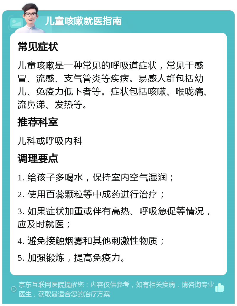 儿童咳嗽就医指南 常见症状 儿童咳嗽是一种常见的呼吸道症状，常见于感冒、流感、支气管炎等疾病。易感人群包括幼儿、免疫力低下者等。症状包括咳嗽、喉咙痛、流鼻涕、发热等。 推荐科室 儿科或呼吸内科 调理要点 1. 给孩子多喝水，保持室内空气湿润； 2. 使用百蕊颗粒等中成药进行治疗； 3. 如果症状加重或伴有高热、呼吸急促等情况，应及时就医； 4. 避免接触烟雾和其他刺激性物质； 5. 加强锻炼，提高免疫力。