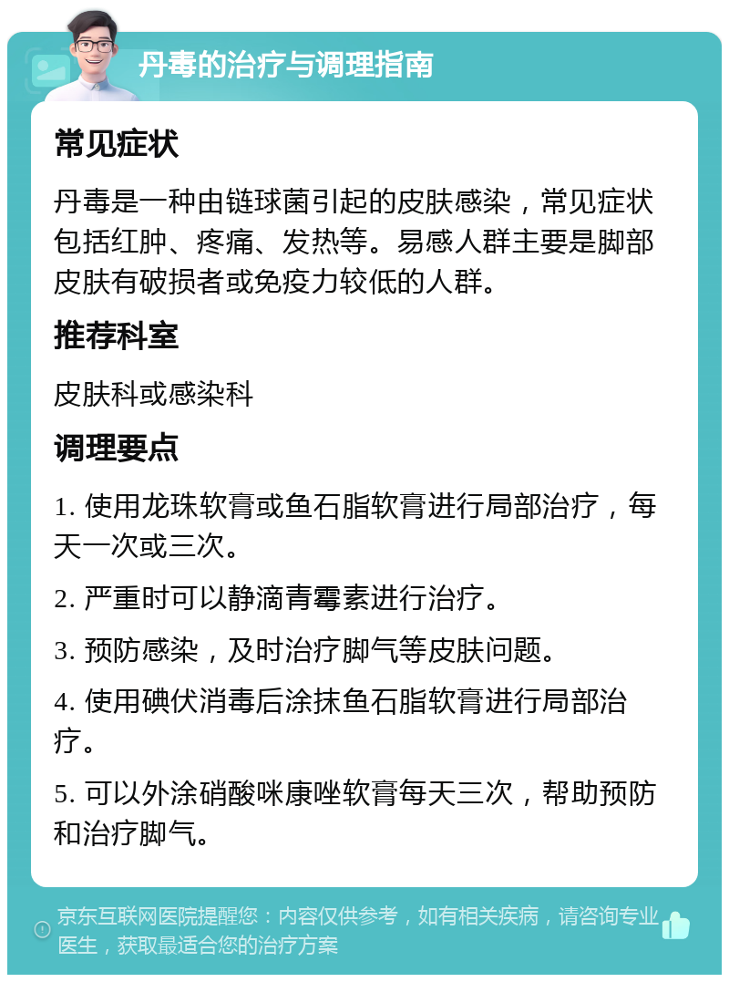 丹毒的治疗与调理指南 常见症状 丹毒是一种由链球菌引起的皮肤感染，常见症状包括红肿、疼痛、发热等。易感人群主要是脚部皮肤有破损者或免疫力较低的人群。 推荐科室 皮肤科或感染科 调理要点 1. 使用龙珠软膏或鱼石脂软膏进行局部治疗，每天一次或三次。 2. 严重时可以静滴青霉素进行治疗。 3. 预防感染，及时治疗脚气等皮肤问题。 4. 使用碘伏消毒后涂抹鱼石脂软膏进行局部治疗。 5. 可以外涂硝酸咪康唑软膏每天三次，帮助预防和治疗脚气。