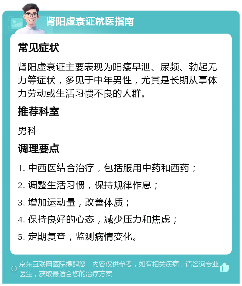 肾阳虚衰证就医指南 常见症状 肾阳虚衰证主要表现为阳痿早泄、尿频、勃起无力等症状，多见于中年男性，尤其是长期从事体力劳动或生活习惯不良的人群。 推荐科室 男科 调理要点 1. 中西医结合治疗，包括服用中药和西药； 2. 调整生活习惯，保持规律作息； 3. 增加运动量，改善体质； 4. 保持良好的心态，减少压力和焦虑； 5. 定期复查，监测病情变化。