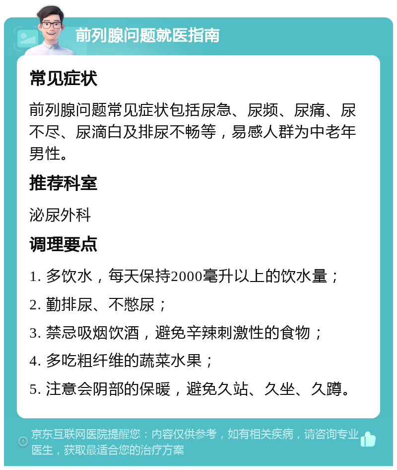 前列腺问题就医指南 常见症状 前列腺问题常见症状包括尿急、尿频、尿痛、尿不尽、尿滴白及排尿不畅等，易感人群为中老年男性。 推荐科室 泌尿外科 调理要点 1. 多饮水，每天保持2000毫升以上的饮水量； 2. 勤排尿、不憋尿； 3. 禁忌吸烟饮酒，避免辛辣刺激性的食物； 4. 多吃粗纤维的蔬菜水果； 5. 注意会阴部的保暖，避免久站、久坐、久蹲。