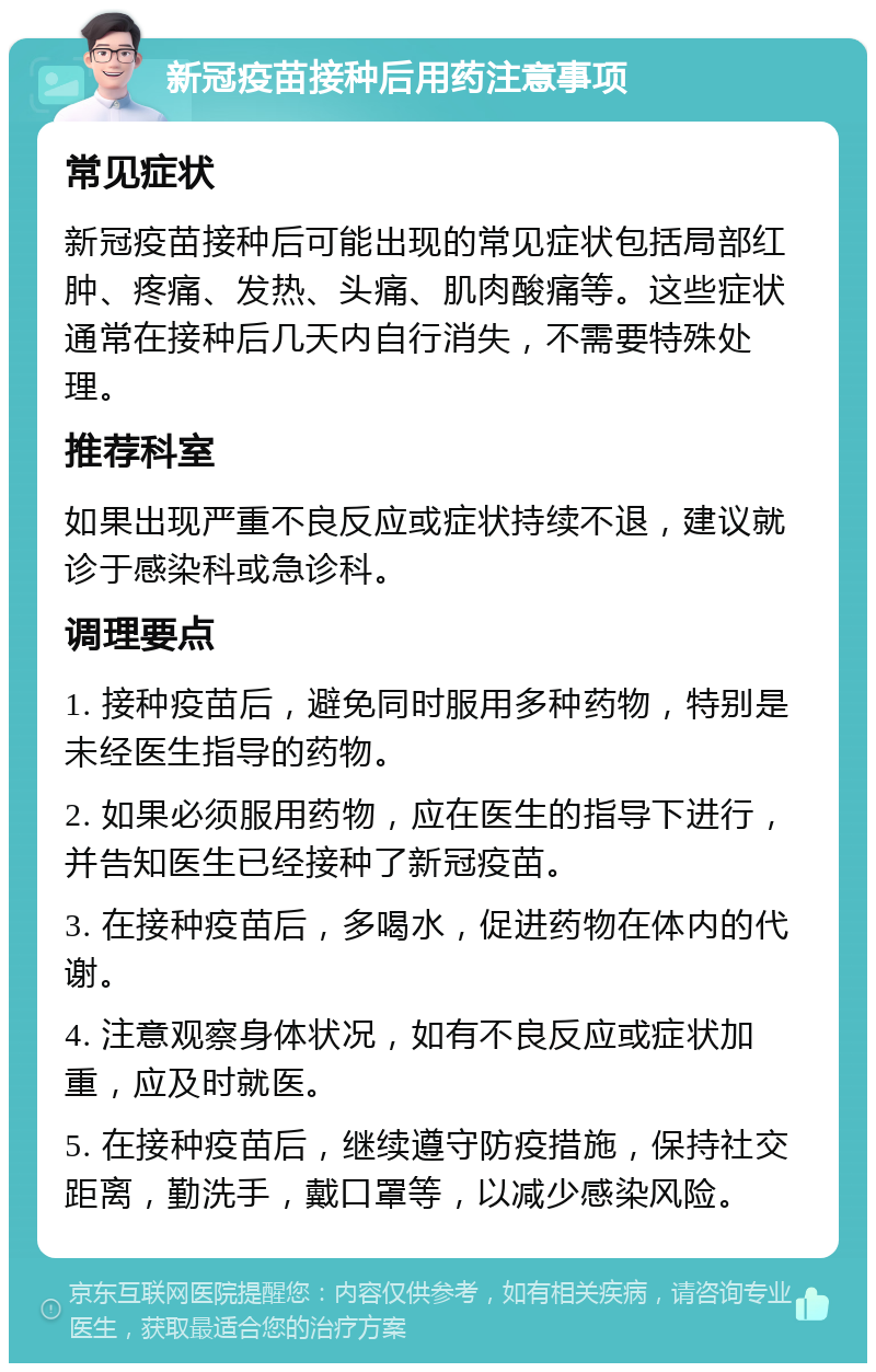 新冠疫苗接种后用药注意事项 常见症状 新冠疫苗接种后可能出现的常见症状包括局部红肿、疼痛、发热、头痛、肌肉酸痛等。这些症状通常在接种后几天内自行消失，不需要特殊处理。 推荐科室 如果出现严重不良反应或症状持续不退，建议就诊于感染科或急诊科。 调理要点 1. 接种疫苗后，避免同时服用多种药物，特别是未经医生指导的药物。 2. 如果必须服用药物，应在医生的指导下进行，并告知医生已经接种了新冠疫苗。 3. 在接种疫苗后，多喝水，促进药物在体内的代谢。 4. 注意观察身体状况，如有不良反应或症状加重，应及时就医。 5. 在接种疫苗后，继续遵守防疫措施，保持社交距离，勤洗手，戴口罩等，以减少感染风险。