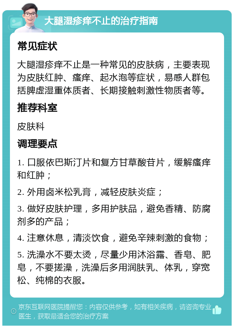 大腿湿疹痒不止的治疗指南 常见症状 大腿湿疹痒不止是一种常见的皮肤病，主要表现为皮肤红肿、瘙痒、起水泡等症状，易感人群包括脾虚湿重体质者、长期接触刺激性物质者等。 推荐科室 皮肤科 调理要点 1. 口服依巴斯汀片和复方甘草酸苷片，缓解瘙痒和红肿； 2. 外用卤米松乳膏，减轻皮肤炎症； 3. 做好皮肤护理，多用护肤品，避免香精、防腐剂多的产品； 4. 注意休息，清淡饮食，避免辛辣刺激的食物； 5. 洗澡水不要太烫，尽量少用沐浴露、香皂、肥皂，不要搓澡，洗澡后多用润肤乳、体乳，穿宽松、纯棉的衣服。