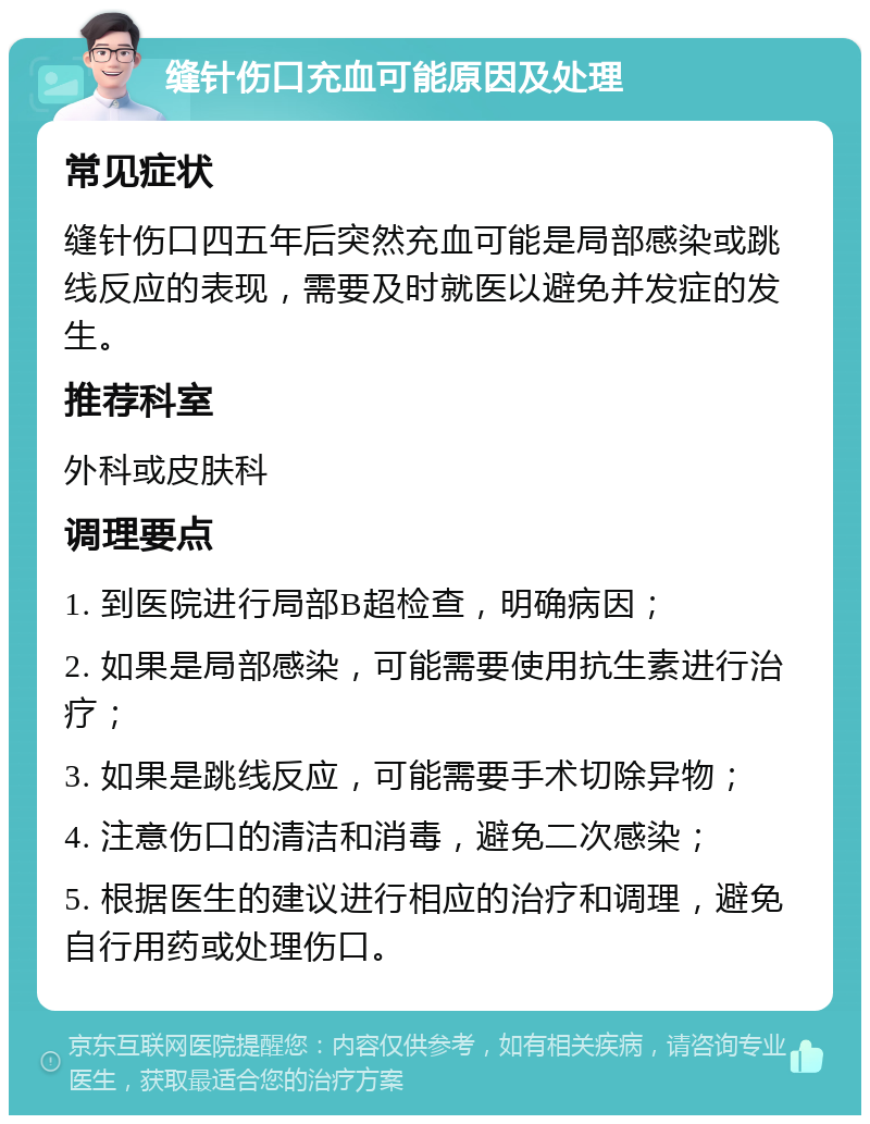 缝针伤口充血可能原因及处理 常见症状 缝针伤口四五年后突然充血可能是局部感染或跳线反应的表现，需要及时就医以避免并发症的发生。 推荐科室 外科或皮肤科 调理要点 1. 到医院进行局部B超检查，明确病因； 2. 如果是局部感染，可能需要使用抗生素进行治疗； 3. 如果是跳线反应，可能需要手术切除异物； 4. 注意伤口的清洁和消毒，避免二次感染； 5. 根据医生的建议进行相应的治疗和调理，避免自行用药或处理伤口。