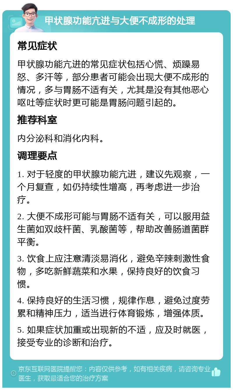 甲状腺功能亢进与大便不成形的处理 常见症状 甲状腺功能亢进的常见症状包括心慌、烦躁易怒、多汗等，部分患者可能会出现大便不成形的情况，多与胃肠不适有关，尤其是没有其他恶心呕吐等症状时更可能是胃肠问题引起的。 推荐科室 内分泌科和消化内科。 调理要点 1. 对于轻度的甲状腺功能亢进，建议先观察，一个月复查，如仍持续性增高，再考虑进一步治疗。 2. 大便不成形可能与胃肠不适有关，可以服用益生菌如双歧杆菌、乳酸菌等，帮助改善肠道菌群平衡。 3. 饮食上应注意清淡易消化，避免辛辣刺激性食物，多吃新鲜蔬菜和水果，保持良好的饮食习惯。 4. 保持良好的生活习惯，规律作息，避免过度劳累和精神压力，适当进行体育锻炼，增强体质。 5. 如果症状加重或出现新的不适，应及时就医，接受专业的诊断和治疗。