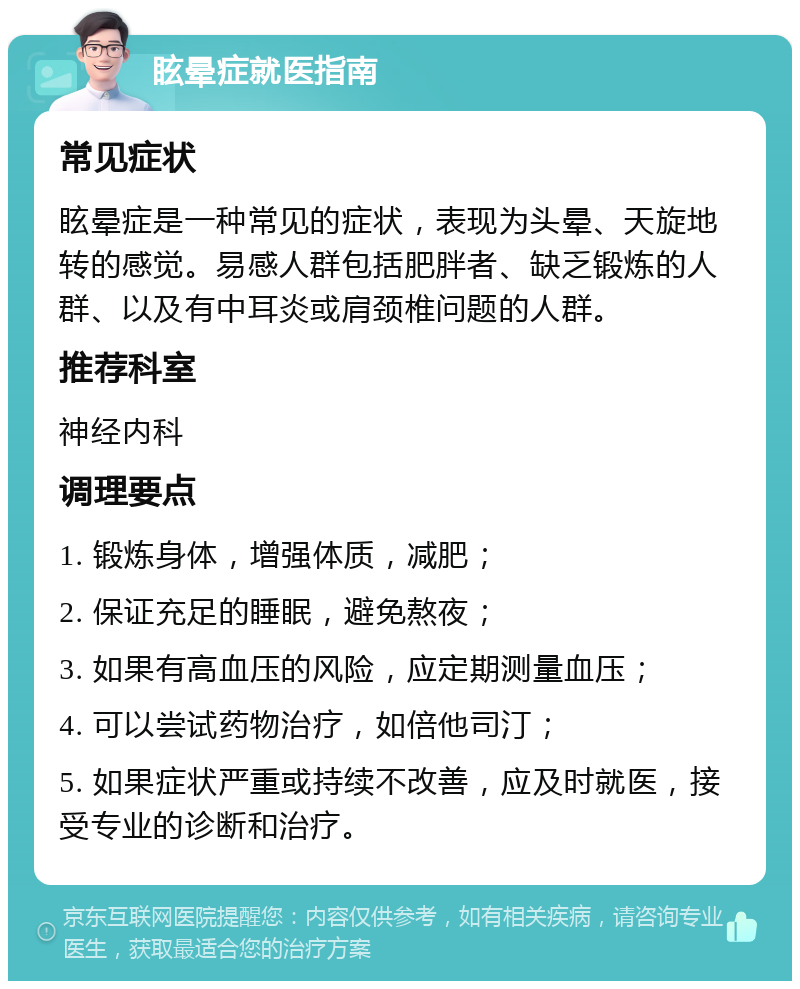 眩晕症就医指南 常见症状 眩晕症是一种常见的症状，表现为头晕、天旋地转的感觉。易感人群包括肥胖者、缺乏锻炼的人群、以及有中耳炎或肩颈椎问题的人群。 推荐科室 神经内科 调理要点 1. 锻炼身体，增强体质，减肥； 2. 保证充足的睡眠，避免熬夜； 3. 如果有高血压的风险，应定期测量血压； 4. 可以尝试药物治疗，如倍他司汀； 5. 如果症状严重或持续不改善，应及时就医，接受专业的诊断和治疗。