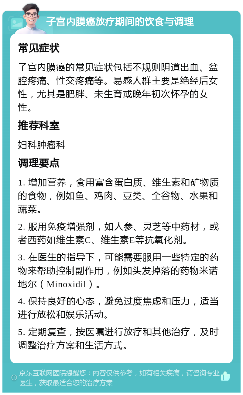 子宫内膜癌放疗期间的饮食与调理 常见症状 子宫内膜癌的常见症状包括不规则阴道出血、盆腔疼痛、性交疼痛等。易感人群主要是绝经后女性，尤其是肥胖、未生育或晚年初次怀孕的女性。 推荐科室 妇科肿瘤科 调理要点 1. 增加营养，食用富含蛋白质、维生素和矿物质的食物，例如鱼、鸡肉、豆类、全谷物、水果和蔬菜。 2. 服用免疫增强剂，如人参、灵芝等中药材，或者西药如维生素C、维生素E等抗氧化剂。 3. 在医生的指导下，可能需要服用一些特定的药物来帮助控制副作用，例如头发掉落的药物米诺地尔（Minoxidil）。 4. 保持良好的心态，避免过度焦虑和压力，适当进行放松和娱乐活动。 5. 定期复查，按医嘱进行放疗和其他治疗，及时调整治疗方案和生活方式。