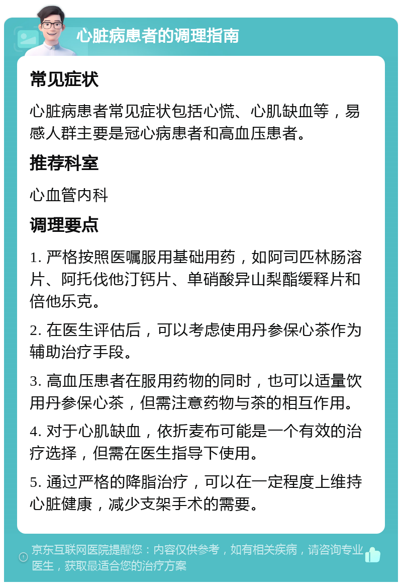 心脏病患者的调理指南 常见症状 心脏病患者常见症状包括心慌、心肌缺血等，易感人群主要是冠心病患者和高血压患者。 推荐科室 心血管内科 调理要点 1. 严格按照医嘱服用基础用药，如阿司匹林肠溶片、阿托伐他汀钙片、单硝酸异山梨酯缓释片和倍他乐克。 2. 在医生评估后，可以考虑使用丹参保心茶作为辅助治疗手段。 3. 高血压患者在服用药物的同时，也可以适量饮用丹参保心茶，但需注意药物与茶的相互作用。 4. 对于心肌缺血，依折麦布可能是一个有效的治疗选择，但需在医生指导下使用。 5. 通过严格的降脂治疗，可以在一定程度上维持心脏健康，减少支架手术的需要。