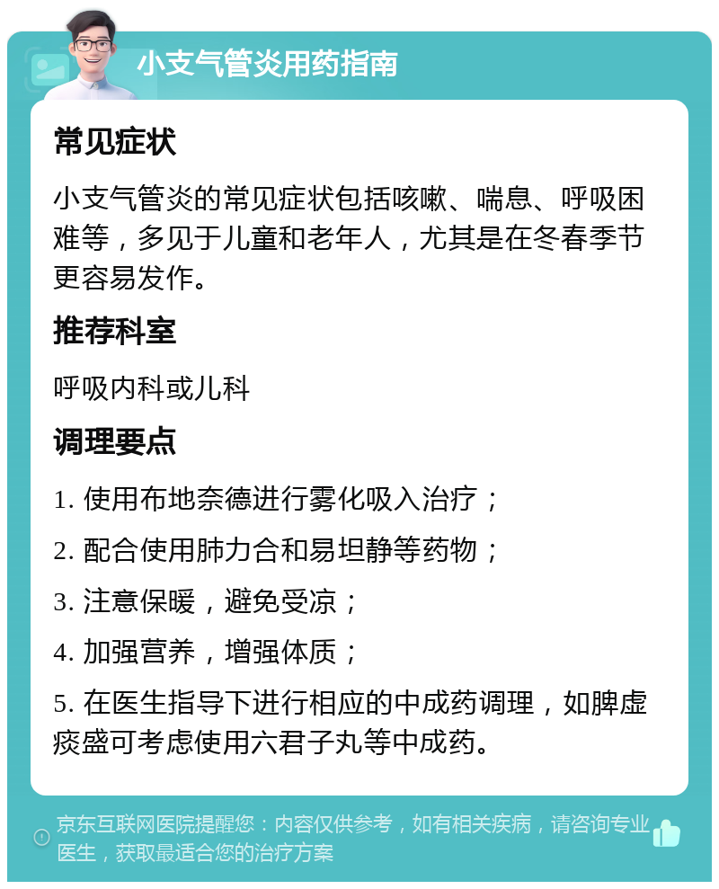 小支气管炎用药指南 常见症状 小支气管炎的常见症状包括咳嗽、喘息、呼吸困难等，多见于儿童和老年人，尤其是在冬春季节更容易发作。 推荐科室 呼吸内科或儿科 调理要点 1. 使用布地奈德进行雾化吸入治疗； 2. 配合使用肺力合和易坦静等药物； 3. 注意保暖，避免受凉； 4. 加强营养，增强体质； 5. 在医生指导下进行相应的中成药调理，如脾虚痰盛可考虑使用六君子丸等中成药。