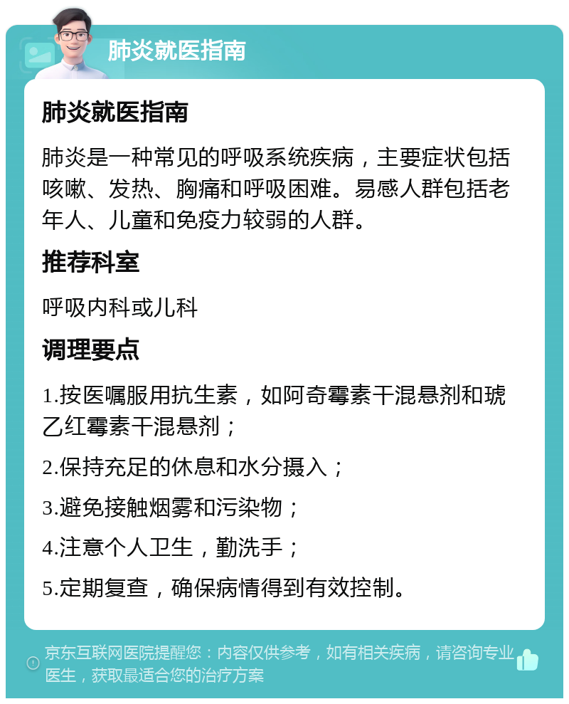 肺炎就医指南 肺炎就医指南 肺炎是一种常见的呼吸系统疾病，主要症状包括咳嗽、发热、胸痛和呼吸困难。易感人群包括老年人、儿童和免疫力较弱的人群。 推荐科室 呼吸内科或儿科 调理要点 1.按医嘱服用抗生素，如阿奇霉素干混悬剂和琥乙红霉素干混悬剂； 2.保持充足的休息和水分摄入； 3.避免接触烟雾和污染物； 4.注意个人卫生，勤洗手； 5.定期复查，确保病情得到有效控制。