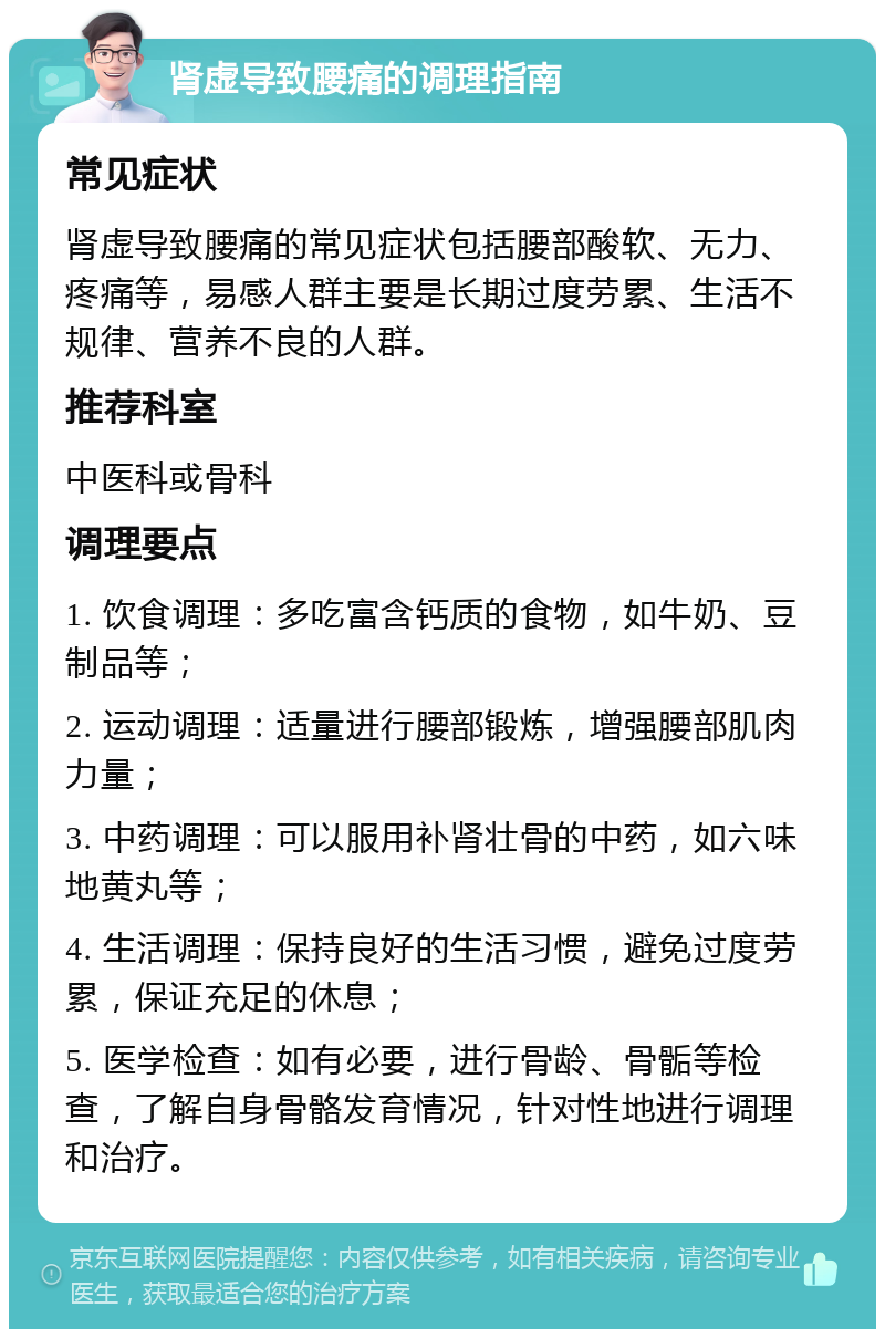 肾虚导致腰痛的调理指南 常见症状 肾虚导致腰痛的常见症状包括腰部酸软、无力、疼痛等，易感人群主要是长期过度劳累、生活不规律、营养不良的人群。 推荐科室 中医科或骨科 调理要点 1. 饮食调理：多吃富含钙质的食物，如牛奶、豆制品等； 2. 运动调理：适量进行腰部锻炼，增强腰部肌肉力量； 3. 中药调理：可以服用补肾壮骨的中药，如六味地黄丸等； 4. 生活调理：保持良好的生活习惯，避免过度劳累，保证充足的休息； 5. 医学检查：如有必要，进行骨龄、骨骺等检查，了解自身骨骼发育情况，针对性地进行调理和治疗。