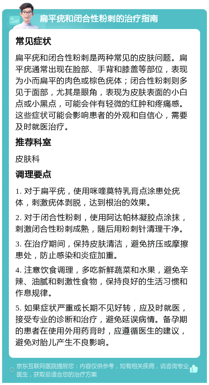 扁平疣和闭合性粉刺的治疗指南 常见症状 扁平疣和闭合性粉刺是两种常见的皮肤问题。扁平疣通常出现在脸部、手背和膝盖等部位，表现为小而扁平的肉色或棕色疣体；闭合性粉刺则多见于面部，尤其是眼角，表现为皮肤表面的小白点或小黑点，可能会伴有轻微的红肿和疼痛感。这些症状可能会影响患者的外观和自信心，需要及时就医治疗。 推荐科室 皮肤科 调理要点 1. 对于扁平疣，使用咪喹莫特乳膏点涂患处疣体，刺激疣体剥脱，达到根治的效果。 2. 对于闭合性粉刺，使用阿达帕林凝胶点涂抹，刺激闭合性粉刺成熟，随后用粉刺针清理干净。 3. 在治疗期间，保持皮肤清洁，避免挤压或摩擦患处，防止感染和炎症加重。 4. 注意饮食调理，多吃新鲜蔬菜和水果，避免辛辣、油腻和刺激性食物，保持良好的生活习惯和作息规律。 5. 如果症状严重或长期不见好转，应及时就医，接受专业的诊断和治疗，避免延误病情。备孕期的患者在使用外用药膏时，应遵循医生的建议，避免对胎儿产生不良影响。