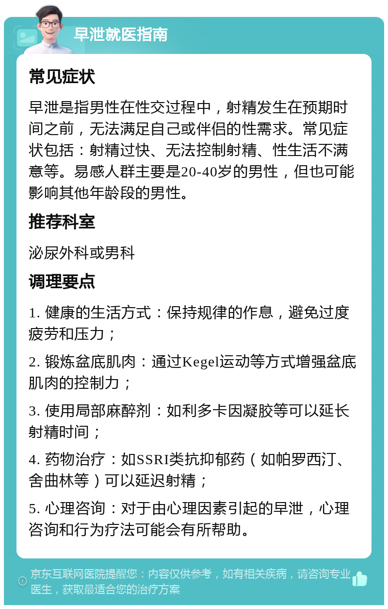 早泄就医指南 常见症状 早泄是指男性在性交过程中，射精发生在预期时间之前，无法满足自己或伴侣的性需求。常见症状包括：射精过快、无法控制射精、性生活不满意等。易感人群主要是20-40岁的男性，但也可能影响其他年龄段的男性。 推荐科室 泌尿外科或男科 调理要点 1. 健康的生活方式：保持规律的作息，避免过度疲劳和压力； 2. 锻炼盆底肌肉：通过Kegel运动等方式增强盆底肌肉的控制力； 3. 使用局部麻醉剂：如利多卡因凝胶等可以延长射精时间； 4. 药物治疗：如SSRI类抗抑郁药（如帕罗西汀、舍曲林等）可以延迟射精； 5. 心理咨询：对于由心理因素引起的早泄，心理咨询和行为疗法可能会有所帮助。