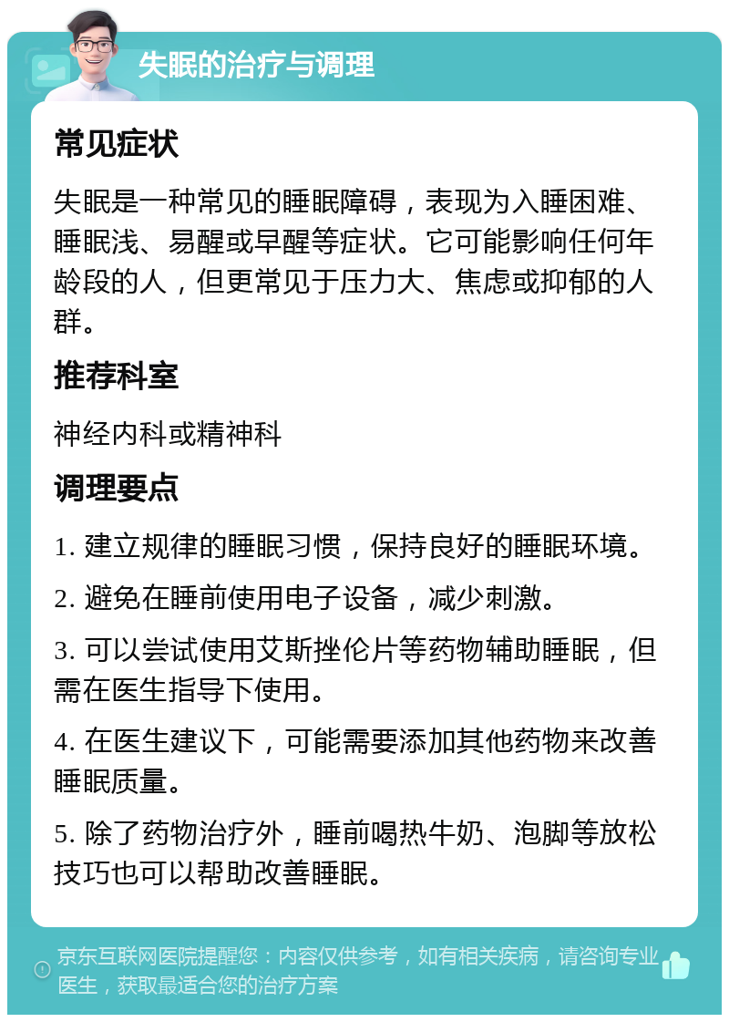 失眠的治疗与调理 常见症状 失眠是一种常见的睡眠障碍，表现为入睡困难、睡眠浅、易醒或早醒等症状。它可能影响任何年龄段的人，但更常见于压力大、焦虑或抑郁的人群。 推荐科室 神经内科或精神科 调理要点 1. 建立规律的睡眠习惯，保持良好的睡眠环境。 2. 避免在睡前使用电子设备，减少刺激。 3. 可以尝试使用艾斯挫伦片等药物辅助睡眠，但需在医生指导下使用。 4. 在医生建议下，可能需要添加其他药物来改善睡眠质量。 5. 除了药物治疗外，睡前喝热牛奶、泡脚等放松技巧也可以帮助改善睡眠。