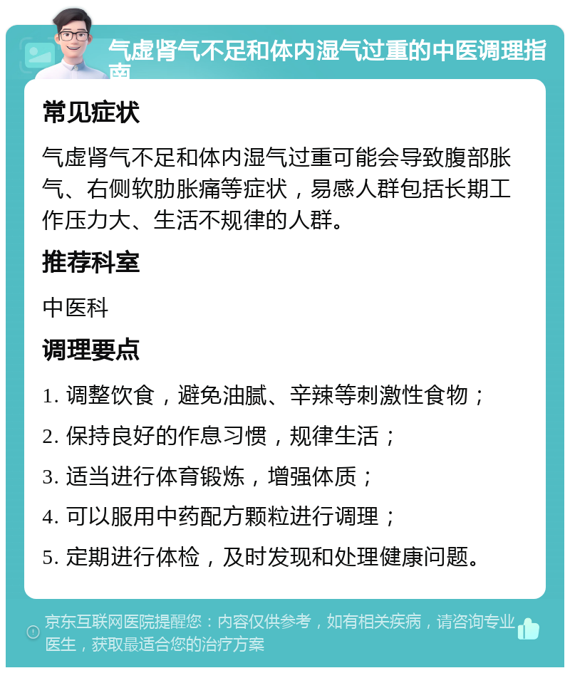 气虚肾气不足和体内湿气过重的中医调理指南 常见症状 气虚肾气不足和体内湿气过重可能会导致腹部胀气、右侧软肋胀痛等症状，易感人群包括长期工作压力大、生活不规律的人群。 推荐科室 中医科 调理要点 1. 调整饮食，避免油腻、辛辣等刺激性食物； 2. 保持良好的作息习惯，规律生活； 3. 适当进行体育锻炼，增强体质； 4. 可以服用中药配方颗粒进行调理； 5. 定期进行体检，及时发现和处理健康问题。