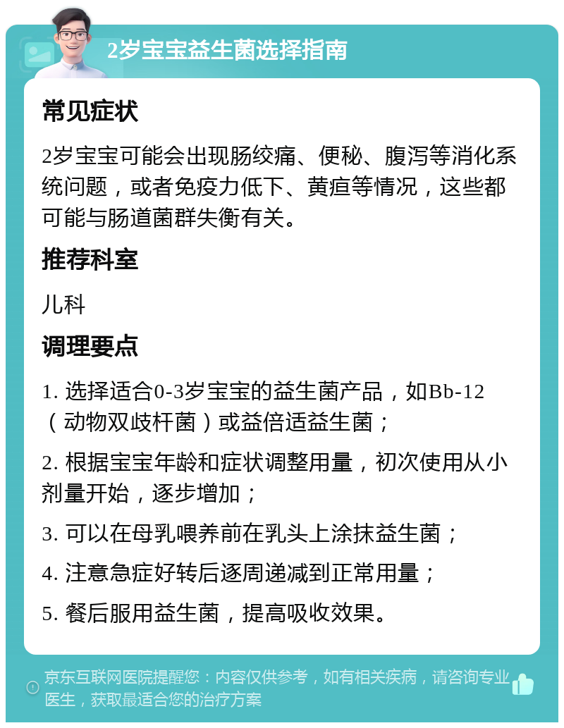 2岁宝宝益生菌选择指南 常见症状 2岁宝宝可能会出现肠绞痛、便秘、腹泻等消化系统问题，或者免疫力低下、黄疸等情况，这些都可能与肠道菌群失衡有关。 推荐科室 儿科 调理要点 1. 选择适合0-3岁宝宝的益生菌产品，如Bb-12（动物双歧杆菌）或益倍适益生菌； 2. 根据宝宝年龄和症状调整用量，初次使用从小剂量开始，逐步增加； 3. 可以在母乳喂养前在乳头上涂抹益生菌； 4. 注意急症好转后逐周递减到正常用量； 5. 餐后服用益生菌，提高吸收效果。