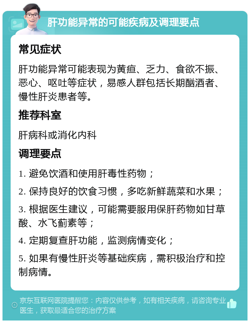 肝功能异常的可能疾病及调理要点 常见症状 肝功能异常可能表现为黄疸、乏力、食欲不振、恶心、呕吐等症状，易感人群包括长期酗酒者、慢性肝炎患者等。 推荐科室 肝病科或消化内科 调理要点 1. 避免饮酒和使用肝毒性药物； 2. 保持良好的饮食习惯，多吃新鲜蔬菜和水果； 3. 根据医生建议，可能需要服用保肝药物如甘草酸、水飞蓟素等； 4. 定期复查肝功能，监测病情变化； 5. 如果有慢性肝炎等基础疾病，需积极治疗和控制病情。