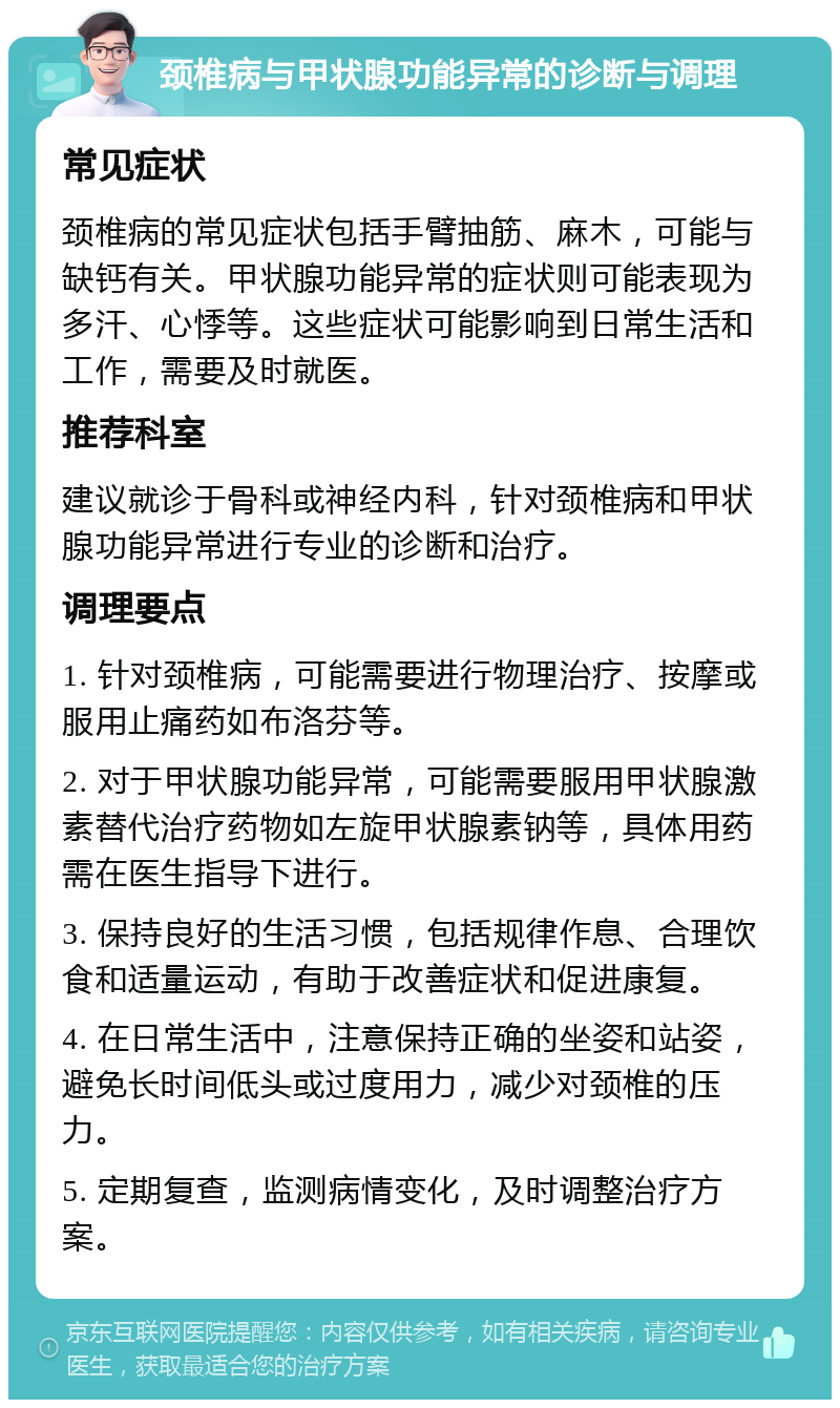 颈椎病与甲状腺功能异常的诊断与调理 常见症状 颈椎病的常见症状包括手臂抽筋、麻木，可能与缺钙有关。甲状腺功能异常的症状则可能表现为多汗、心悸等。这些症状可能影响到日常生活和工作，需要及时就医。 推荐科室 建议就诊于骨科或神经内科，针对颈椎病和甲状腺功能异常进行专业的诊断和治疗。 调理要点 1. 针对颈椎病，可能需要进行物理治疗、按摩或服用止痛药如布洛芬等。 2. 对于甲状腺功能异常，可能需要服用甲状腺激素替代治疗药物如左旋甲状腺素钠等，具体用药需在医生指导下进行。 3. 保持良好的生活习惯，包括规律作息、合理饮食和适量运动，有助于改善症状和促进康复。 4. 在日常生活中，注意保持正确的坐姿和站姿，避免长时间低头或过度用力，减少对颈椎的压力。 5. 定期复查，监测病情变化，及时调整治疗方案。