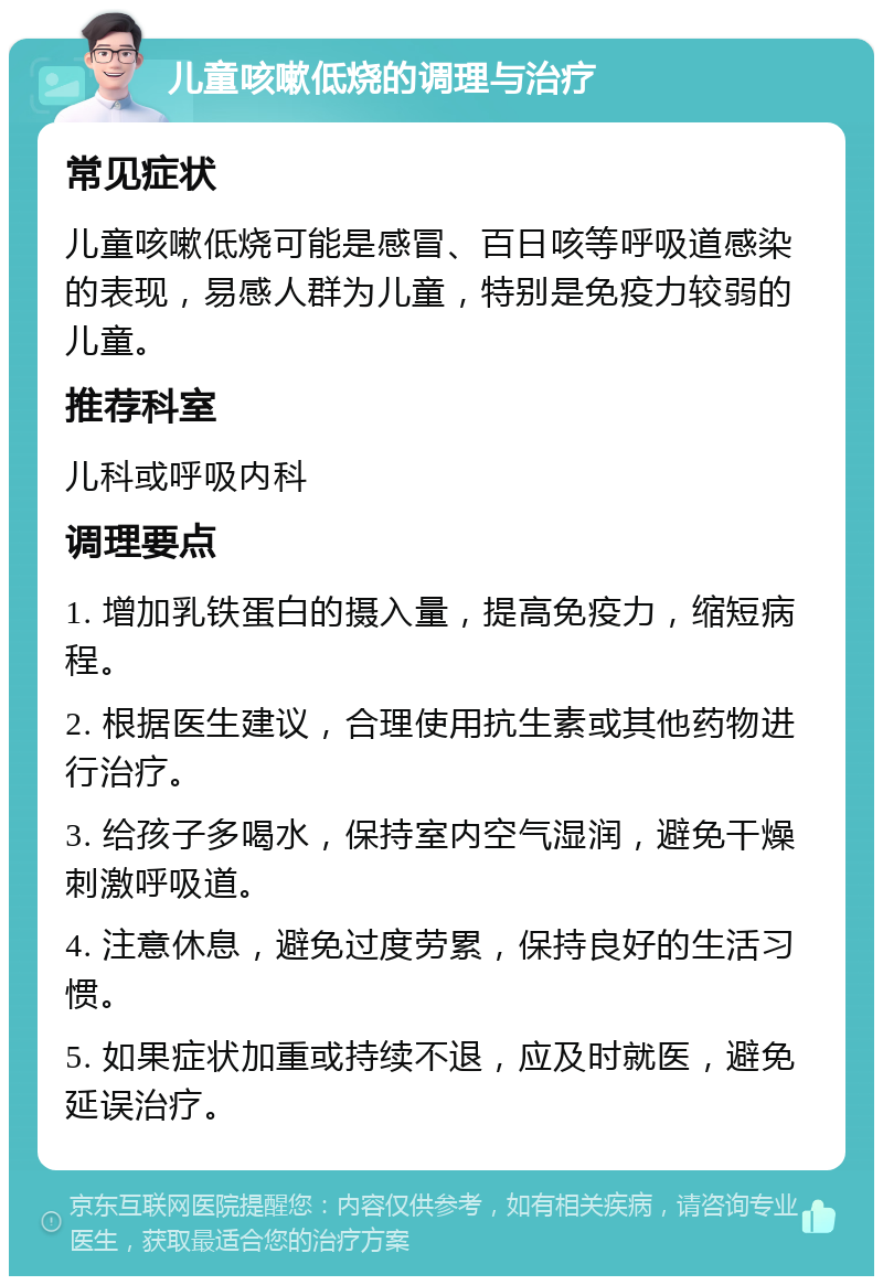 儿童咳嗽低烧的调理与治疗 常见症状 儿童咳嗽低烧可能是感冒、百日咳等呼吸道感染的表现，易感人群为儿童，特别是免疫力较弱的儿童。 推荐科室 儿科或呼吸内科 调理要点 1. 增加乳铁蛋白的摄入量，提高免疫力，缩短病程。 2. 根据医生建议，合理使用抗生素或其他药物进行治疗。 3. 给孩子多喝水，保持室内空气湿润，避免干燥刺激呼吸道。 4. 注意休息，避免过度劳累，保持良好的生活习惯。 5. 如果症状加重或持续不退，应及时就医，避免延误治疗。