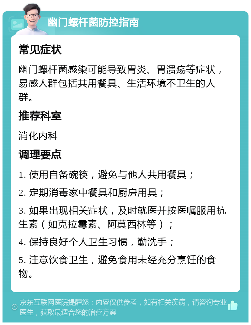 幽门螺杆菌防控指南 常见症状 幽门螺杆菌感染可能导致胃炎、胃溃疡等症状，易感人群包括共用餐具、生活环境不卫生的人群。 推荐科室 消化内科 调理要点 1. 使用自备碗筷，避免与他人共用餐具； 2. 定期消毒家中餐具和厨房用具； 3. 如果出现相关症状，及时就医并按医嘱服用抗生素（如克拉霉素、阿莫西林等）； 4. 保持良好个人卫生习惯，勤洗手； 5. 注意饮食卫生，避免食用未经充分烹饪的食物。