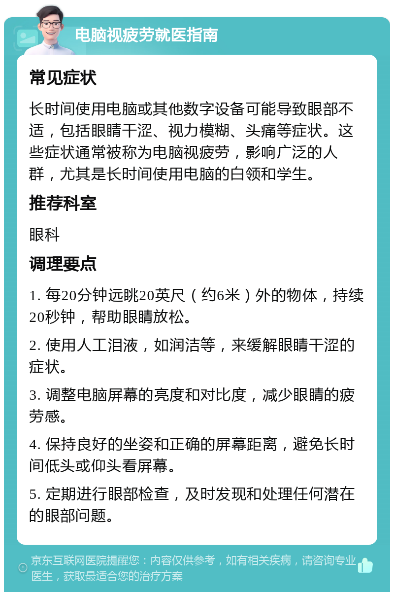 电脑视疲劳就医指南 常见症状 长时间使用电脑或其他数字设备可能导致眼部不适，包括眼睛干涩、视力模糊、头痛等症状。这些症状通常被称为电脑视疲劳，影响广泛的人群，尤其是长时间使用电脑的白领和学生。 推荐科室 眼科 调理要点 1. 每20分钟远眺20英尺（约6米）外的物体，持续20秒钟，帮助眼睛放松。 2. 使用人工泪液，如润洁等，来缓解眼睛干涩的症状。 3. 调整电脑屏幕的亮度和对比度，减少眼睛的疲劳感。 4. 保持良好的坐姿和正确的屏幕距离，避免长时间低头或仰头看屏幕。 5. 定期进行眼部检查，及时发现和处理任何潜在的眼部问题。