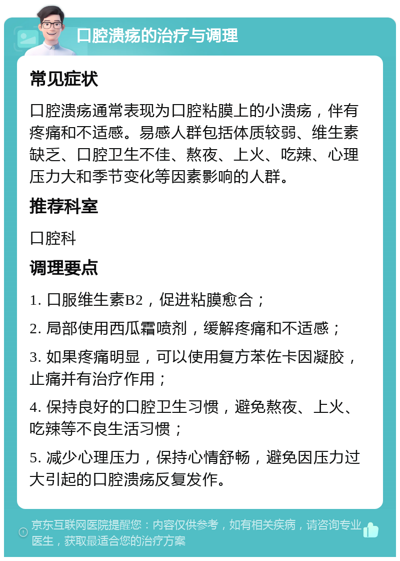 口腔溃疡的治疗与调理 常见症状 口腔溃疡通常表现为口腔粘膜上的小溃疡，伴有疼痛和不适感。易感人群包括体质较弱、维生素缺乏、口腔卫生不佳、熬夜、上火、吃辣、心理压力大和季节变化等因素影响的人群。 推荐科室 口腔科 调理要点 1. 口服维生素B2，促进粘膜愈合； 2. 局部使用西瓜霜喷剂，缓解疼痛和不适感； 3. 如果疼痛明显，可以使用复方苯佐卡因凝胶，止痛并有治疗作用； 4. 保持良好的口腔卫生习惯，避免熬夜、上火、吃辣等不良生活习惯； 5. 减少心理压力，保持心情舒畅，避免因压力过大引起的口腔溃疡反复发作。