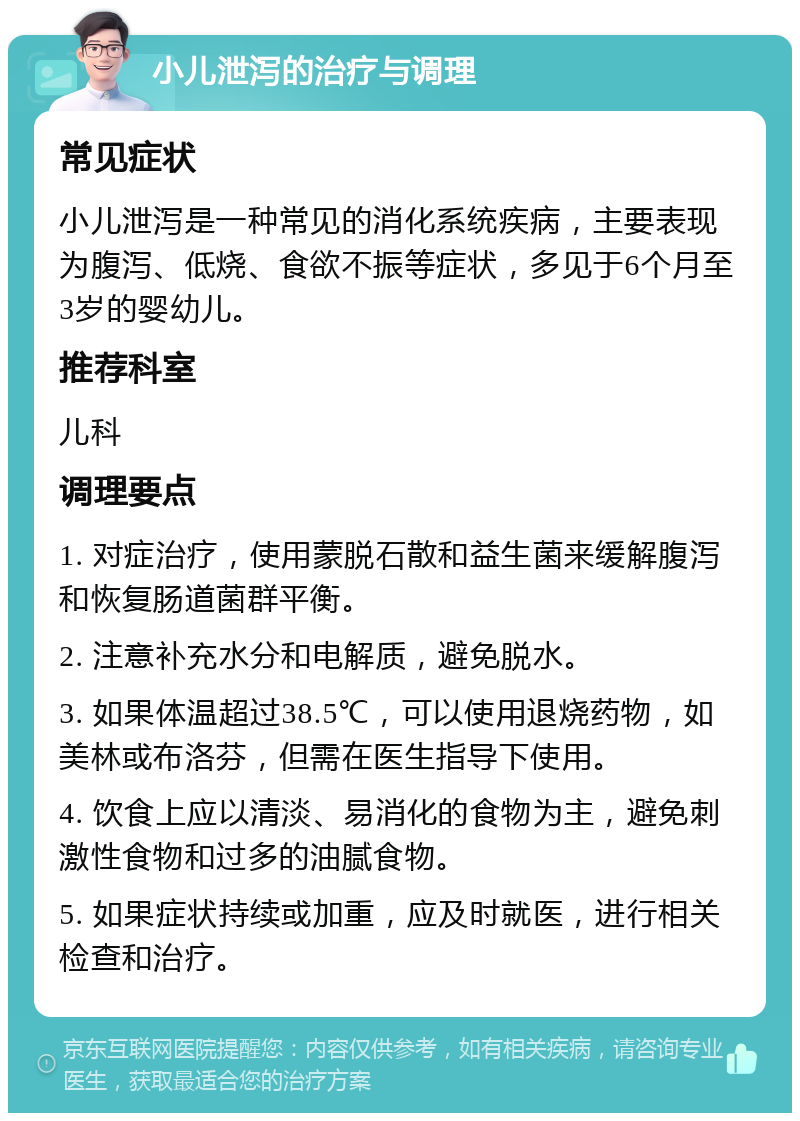 小儿泄泻的治疗与调理 常见症状 小儿泄泻是一种常见的消化系统疾病，主要表现为腹泻、低烧、食欲不振等症状，多见于6个月至3岁的婴幼儿。 推荐科室 儿科 调理要点 1. 对症治疗，使用蒙脱石散和益生菌来缓解腹泻和恢复肠道菌群平衡。 2. 注意补充水分和电解质，避免脱水。 3. 如果体温超过38.5℃，可以使用退烧药物，如美林或布洛芬，但需在医生指导下使用。 4. 饮食上应以清淡、易消化的食物为主，避免刺激性食物和过多的油腻食物。 5. 如果症状持续或加重，应及时就医，进行相关检查和治疗。