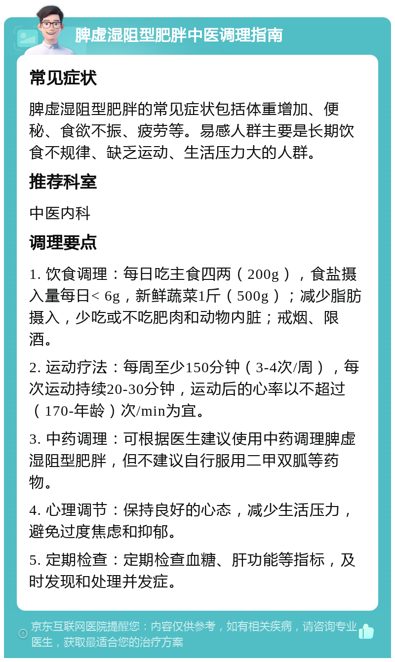 脾虚湿阻型肥胖中医调理指南 常见症状 脾虚湿阻型肥胖的常见症状包括体重增加、便秘、食欲不振、疲劳等。易感人群主要是长期饮食不规律、缺乏运动、生活压力大的人群。 推荐科室 中医内科 调理要点 1. 饮食调理：每日吃主食四两（200g），食盐摄入量每日< 6g，新鲜蔬菜1斤（500g）；减少脂肪摄入，少吃或不吃肥肉和动物内脏；戒烟、限酒。 2. 运动疗法：每周至少150分钟（3-4次/周），每次运动持续20-30分钟，运动后的心率以不超过（170-年龄）次/min为宜。 3. 中药调理：可根据医生建议使用中药调理脾虚湿阻型肥胖，但不建议自行服用二甲双胍等药物。 4. 心理调节：保持良好的心态，减少生活压力，避免过度焦虑和抑郁。 5. 定期检查：定期检查血糖、肝功能等指标，及时发现和处理并发症。