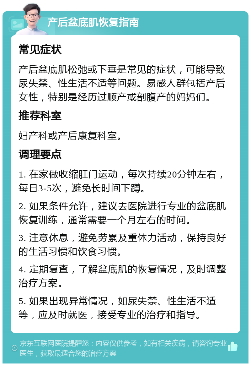 产后盆底肌恢复指南 常见症状 产后盆底肌松弛或下垂是常见的症状，可能导致尿失禁、性生活不适等问题。易感人群包括产后女性，特别是经历过顺产或剖腹产的妈妈们。 推荐科室 妇产科或产后康复科室。 调理要点 1. 在家做收缩肛门运动，每次持续20分钟左右，每日3-5次，避免长时间下蹲。 2. 如果条件允许，建议去医院进行专业的盆底肌恢复训练，通常需要一个月左右的时间。 3. 注意休息，避免劳累及重体力活动，保持良好的生活习惯和饮食习惯。 4. 定期复查，了解盆底肌的恢复情况，及时调整治疗方案。 5. 如果出现异常情况，如尿失禁、性生活不适等，应及时就医，接受专业的治疗和指导。