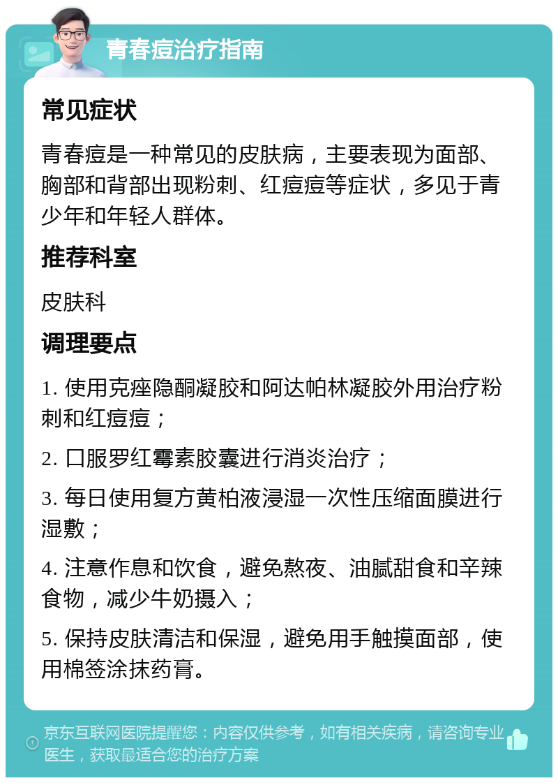 青春痘治疗指南 常见症状 青春痘是一种常见的皮肤病，主要表现为面部、胸部和背部出现粉刺、红痘痘等症状，多见于青少年和年轻人群体。 推荐科室 皮肤科 调理要点 1. 使用克痤隐酮凝胶和阿达帕林凝胶外用治疗粉刺和红痘痘； 2. 口服罗红霉素胶囊进行消炎治疗； 3. 每日使用复方黄柏液浸湿一次性压缩面膜进行湿敷； 4. 注意作息和饮食，避免熬夜、油腻甜食和辛辣食物，减少牛奶摄入； 5. 保持皮肤清洁和保湿，避免用手触摸面部，使用棉签涂抹药膏。