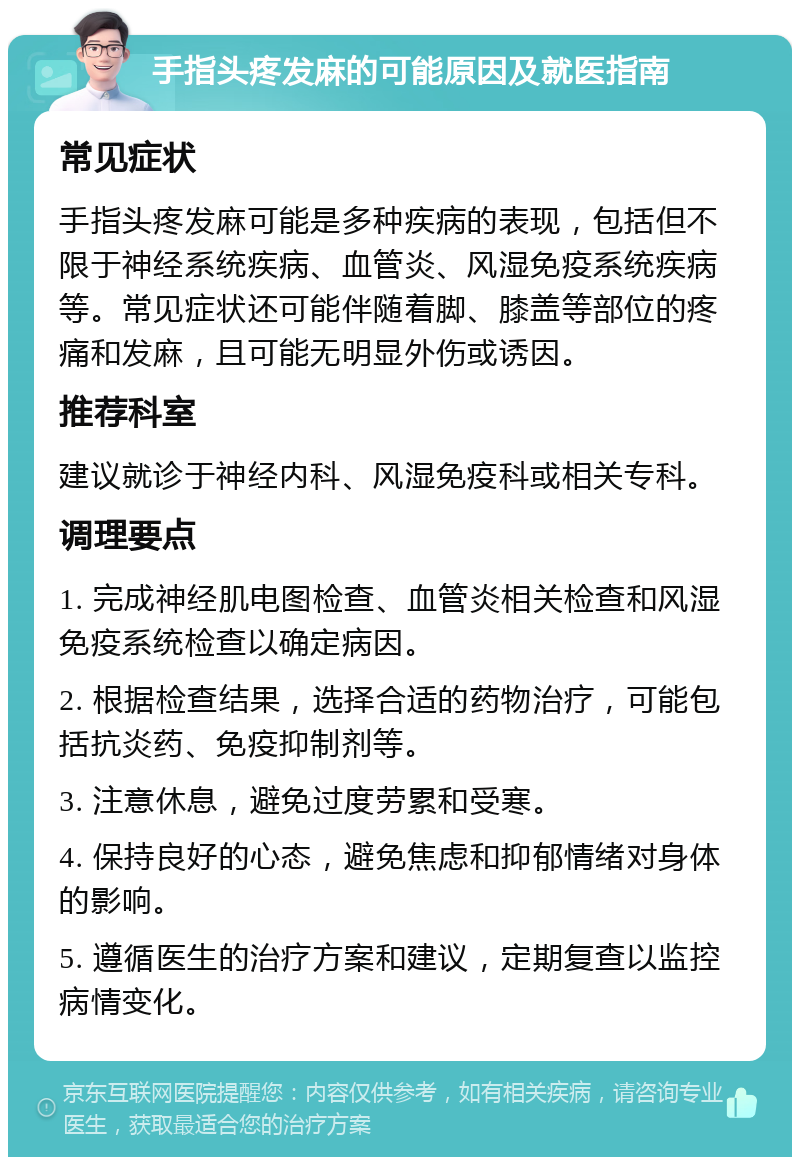 手指头疼发麻的可能原因及就医指南 常见症状 手指头疼发麻可能是多种疾病的表现，包括但不限于神经系统疾病、血管炎、风湿免疫系统疾病等。常见症状还可能伴随着脚、膝盖等部位的疼痛和发麻，且可能无明显外伤或诱因。 推荐科室 建议就诊于神经内科、风湿免疫科或相关专科。 调理要点 1. 完成神经肌电图检查、血管炎相关检查和风湿免疫系统检查以确定病因。 2. 根据检查结果，选择合适的药物治疗，可能包括抗炎药、免疫抑制剂等。 3. 注意休息，避免过度劳累和受寒。 4. 保持良好的心态，避免焦虑和抑郁情绪对身体的影响。 5. 遵循医生的治疗方案和建议，定期复查以监控病情变化。