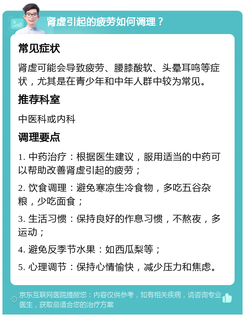 肾虚引起的疲劳如何调理？ 常见症状 肾虚可能会导致疲劳、腰膝酸软、头晕耳鸣等症状，尤其是在青少年和中年人群中较为常见。 推荐科室 中医科或内科 调理要点 1. 中药治疗：根据医生建议，服用适当的中药可以帮助改善肾虚引起的疲劳； 2. 饮食调理：避免寒凉生冷食物，多吃五谷杂粮，少吃面食； 3. 生活习惯：保持良好的作息习惯，不熬夜，多运动； 4. 避免反季节水果：如西瓜梨等； 5. 心理调节：保持心情愉快，减少压力和焦虑。