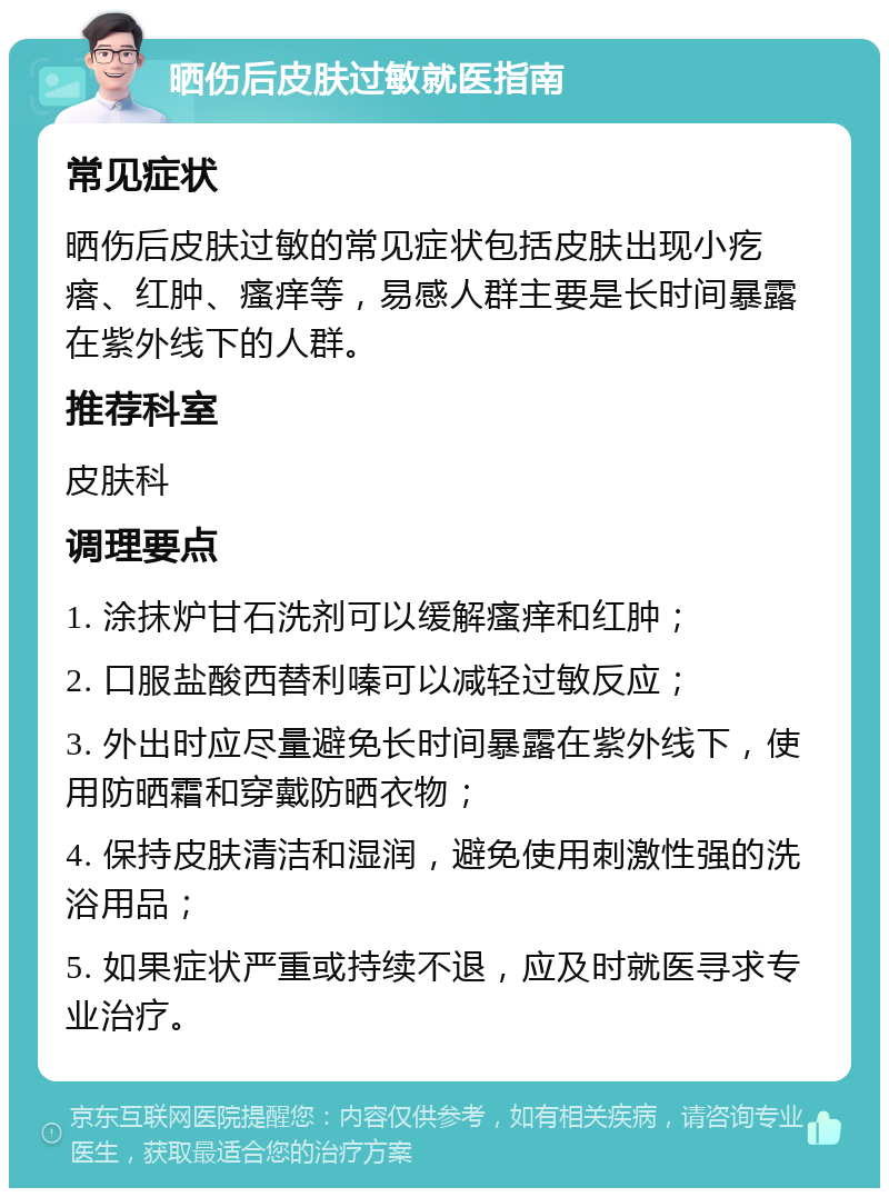 晒伤后皮肤过敏就医指南 常见症状 晒伤后皮肤过敏的常见症状包括皮肤出现小疙瘩、红肿、瘙痒等，易感人群主要是长时间暴露在紫外线下的人群。 推荐科室 皮肤科 调理要点 1. 涂抹炉甘石洗剂可以缓解瘙痒和红肿； 2. 口服盐酸西替利嗪可以减轻过敏反应； 3. 外出时应尽量避免长时间暴露在紫外线下，使用防晒霜和穿戴防晒衣物； 4. 保持皮肤清洁和湿润，避免使用刺激性强的洗浴用品； 5. 如果症状严重或持续不退，应及时就医寻求专业治疗。