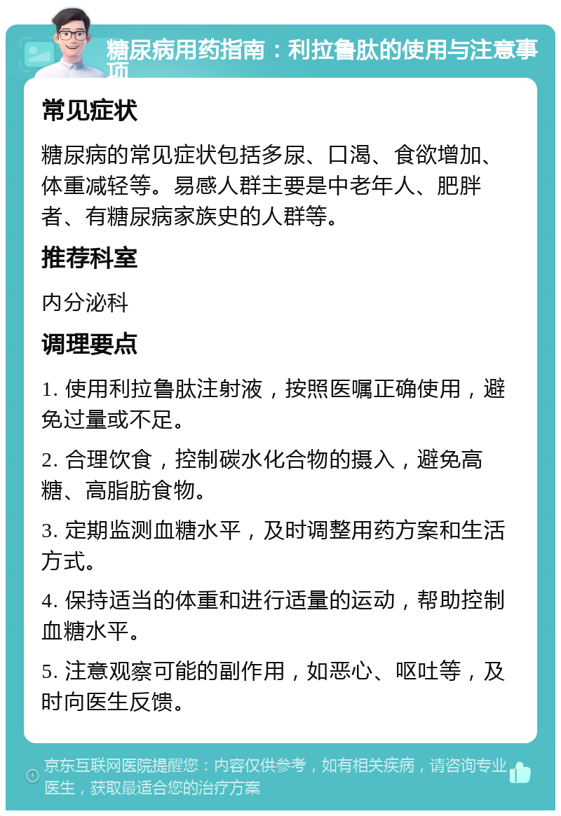 糖尿病用药指南：利拉鲁肽的使用与注意事项 常见症状 糖尿病的常见症状包括多尿、口渴、食欲增加、体重减轻等。易感人群主要是中老年人、肥胖者、有糖尿病家族史的人群等。 推荐科室 内分泌科 调理要点 1. 使用利拉鲁肽注射液，按照医嘱正确使用，避免过量或不足。 2. 合理饮食，控制碳水化合物的摄入，避免高糖、高脂肪食物。 3. 定期监测血糖水平，及时调整用药方案和生活方式。 4. 保持适当的体重和进行适量的运动，帮助控制血糖水平。 5. 注意观察可能的副作用，如恶心、呕吐等，及时向医生反馈。