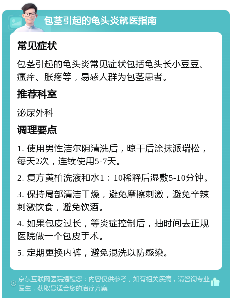 包茎引起的龟头炎就医指南 常见症状 包茎引起的龟头炎常见症状包括龟头长小豆豆、瘙痒、胀疼等，易感人群为包茎患者。 推荐科室 泌尿外科 调理要点 1. 使用男性洁尔阴清洗后，晾干后涂抹派瑞松，每天2次，连续使用5-7天。 2. 复方黄柏洗液和水1：10稀释后湿敷5-10分钟。 3. 保持局部清洁干燥，避免摩擦刺激，避免辛辣刺激饮食，避免饮酒。 4. 如果包皮过长，等炎症控制后，抽时间去正规医院做一个包皮手术。 5. 定期更换内裤，避免混洗以防感染。