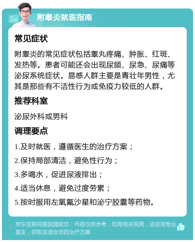 附睾炎就医指南 常见症状 附睾炎的常见症状包括睾丸疼痛、肿胀、红斑、发热等。患者可能还会出现尿频、尿急、尿痛等泌尿系统症状。易感人群主要是青壮年男性，尤其是那些有不洁性行为或免疫力较低的人群。 推荐科室 泌尿外科或男科 调理要点 1.及时就医，遵循医生的治疗方案； 2.保持局部清洁，避免性行为； 3.多喝水，促进尿液排出； 4.适当休息，避免过度劳累； 5.按时服用左氧氟沙星和泌宁胶囊等药物。