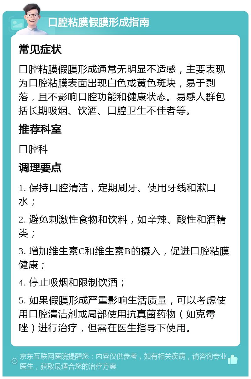 口腔粘膜假膜形成指南 常见症状 口腔粘膜假膜形成通常无明显不适感，主要表现为口腔粘膜表面出现白色或黄色斑块，易于剥落，且不影响口腔功能和健康状态。易感人群包括长期吸烟、饮酒、口腔卫生不佳者等。 推荐科室 口腔科 调理要点 1. 保持口腔清洁，定期刷牙、使用牙线和漱口水； 2. 避免刺激性食物和饮料，如辛辣、酸性和酒精类； 3. 增加维生素C和维生素B的摄入，促进口腔粘膜健康； 4. 停止吸烟和限制饮酒； 5. 如果假膜形成严重影响生活质量，可以考虑使用口腔清洁剂或局部使用抗真菌药物（如克霉唑）进行治疗，但需在医生指导下使用。