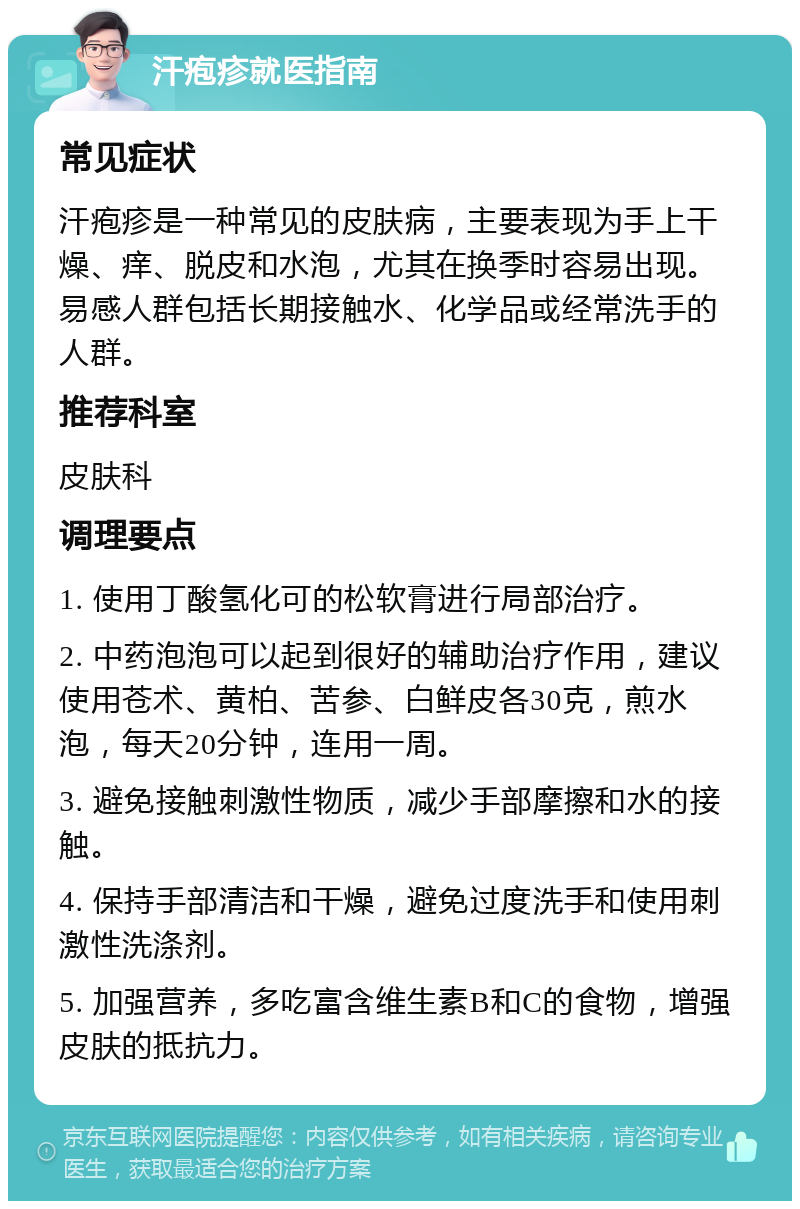 汗疱疹就医指南 常见症状 汗疱疹是一种常见的皮肤病，主要表现为手上干燥、痒、脱皮和水泡，尤其在换季时容易出现。易感人群包括长期接触水、化学品或经常洗手的人群。 推荐科室 皮肤科 调理要点 1. 使用丁酸氢化可的松软膏进行局部治疗。 2. 中药泡泡可以起到很好的辅助治疗作用，建议使用苍术、黄柏、苦参、白鲜皮各30克，煎水泡，每天20分钟，连用一周。 3. 避免接触刺激性物质，减少手部摩擦和水的接触。 4. 保持手部清洁和干燥，避免过度洗手和使用刺激性洗涤剂。 5. 加强营养，多吃富含维生素B和C的食物，增强皮肤的抵抗力。