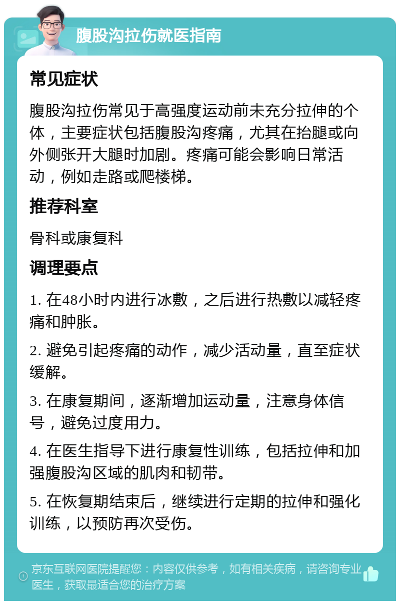 腹股沟拉伤就医指南 常见症状 腹股沟拉伤常见于高强度运动前未充分拉伸的个体，主要症状包括腹股沟疼痛，尤其在抬腿或向外侧张开大腿时加剧。疼痛可能会影响日常活动，例如走路或爬楼梯。 推荐科室 骨科或康复科 调理要点 1. 在48小时内进行冰敷，之后进行热敷以减轻疼痛和肿胀。 2. 避免引起疼痛的动作，减少活动量，直至症状缓解。 3. 在康复期间，逐渐增加运动量，注意身体信号，避免过度用力。 4. 在医生指导下进行康复性训练，包括拉伸和加强腹股沟区域的肌肉和韧带。 5. 在恢复期结束后，继续进行定期的拉伸和强化训练，以预防再次受伤。