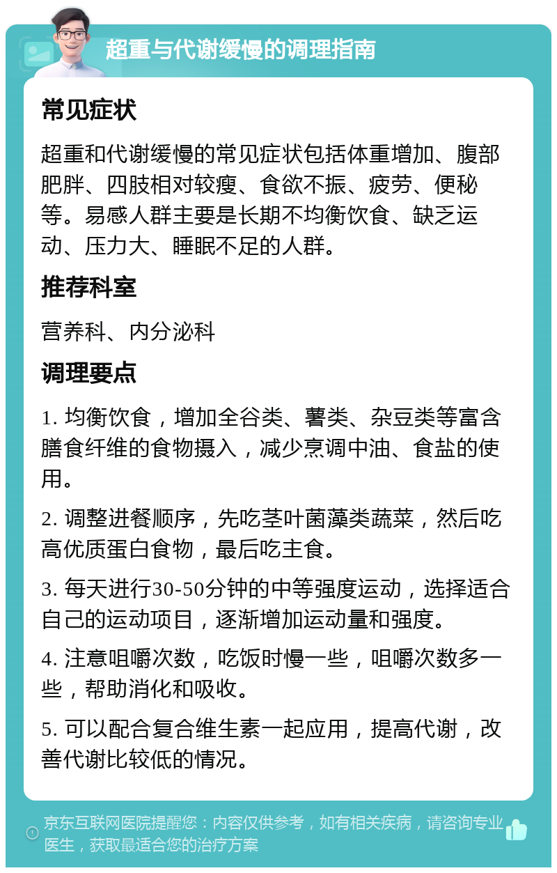 超重与代谢缓慢的调理指南 常见症状 超重和代谢缓慢的常见症状包括体重增加、腹部肥胖、四肢相对较瘦、食欲不振、疲劳、便秘等。易感人群主要是长期不均衡饮食、缺乏运动、压力大、睡眠不足的人群。 推荐科室 营养科、内分泌科 调理要点 1. 均衡饮食，增加全谷类、薯类、杂豆类等富含膳食纤维的食物摄入，减少烹调中油、食盐的使用。 2. 调整进餐顺序，先吃茎叶菌藻类蔬菜，然后吃高优质蛋白食物，最后吃主食。 3. 每天进行30-50分钟的中等强度运动，选择适合自己的运动项目，逐渐增加运动量和强度。 4. 注意咀嚼次数，吃饭时慢一些，咀嚼次数多一些，帮助消化和吸收。 5. 可以配合复合维生素一起应用，提高代谢，改善代谢比较低的情况。