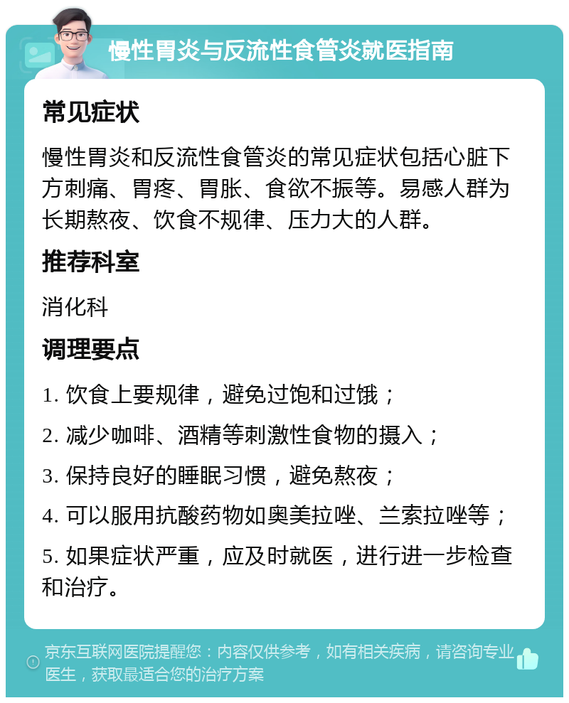 慢性胃炎与反流性食管炎就医指南 常见症状 慢性胃炎和反流性食管炎的常见症状包括心脏下方刺痛、胃疼、胃胀、食欲不振等。易感人群为长期熬夜、饮食不规律、压力大的人群。 推荐科室 消化科 调理要点 1. 饮食上要规律，避免过饱和过饿； 2. 减少咖啡、酒精等刺激性食物的摄入； 3. 保持良好的睡眠习惯，避免熬夜； 4. 可以服用抗酸药物如奥美拉唑、兰索拉唑等； 5. 如果症状严重，应及时就医，进行进一步检查和治疗。