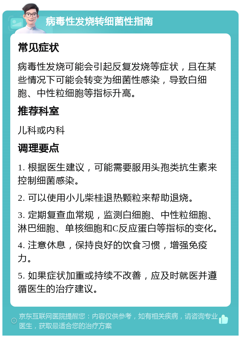 病毒性发烧转细菌性指南 常见症状 病毒性发烧可能会引起反复发烧等症状，且在某些情况下可能会转变为细菌性感染，导致白细胞、中性粒细胞等指标升高。 推荐科室 儿科或内科 调理要点 1. 根据医生建议，可能需要服用头孢类抗生素来控制细菌感染。 2. 可以使用小儿柴桂退热颗粒来帮助退烧。 3. 定期复查血常规，监测白细胞、中性粒细胞、淋巴细胞、单核细胞和C反应蛋白等指标的变化。 4. 注意休息，保持良好的饮食习惯，增强免疫力。 5. 如果症状加重或持续不改善，应及时就医并遵循医生的治疗建议。