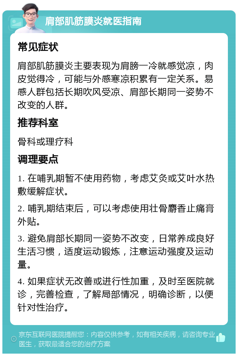 肩部肌筋膜炎就医指南 常见症状 肩部肌筋膜炎主要表现为肩膀一冷就感觉凉，肉皮觉得冷，可能与外感寒凉积累有一定关系。易感人群包括长期吹风受凉、肩部长期同一姿势不改变的人群。 推荐科室 骨科或理疗科 调理要点 1. 在哺乳期暂不使用药物，考虑艾灸或艾叶水热敷缓解症状。 2. 哺乳期结束后，可以考虑使用壮骨麝香止痛膏外贴。 3. 避免肩部长期同一姿势不改变，日常养成良好生活习惯，适度运动锻炼，注意运动强度及运动量。 4. 如果症状无改善或进行性加重，及时至医院就诊，完善检查，了解局部情况，明确诊断，以便针对性治疗。