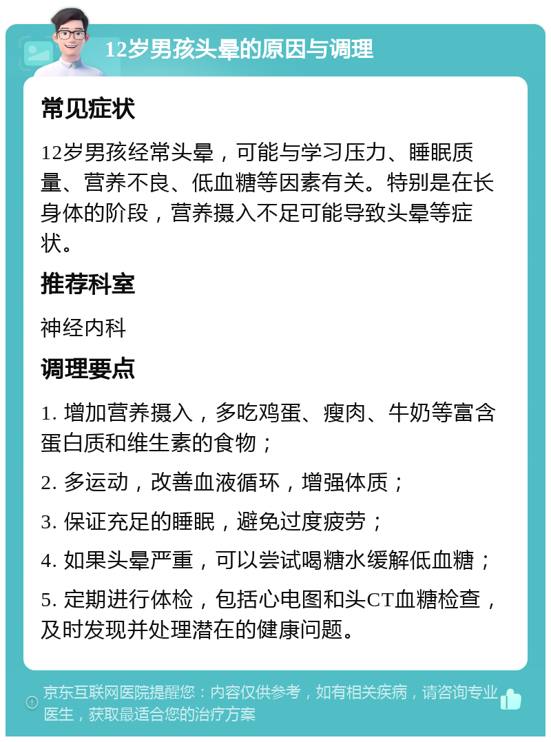 12岁男孩头晕的原因与调理 常见症状 12岁男孩经常头晕，可能与学习压力、睡眠质量、营养不良、低血糖等因素有关。特别是在长身体的阶段，营养摄入不足可能导致头晕等症状。 推荐科室 神经内科 调理要点 1. 增加营养摄入，多吃鸡蛋、瘦肉、牛奶等富含蛋白质和维生素的食物； 2. 多运动，改善血液循环，增强体质； 3. 保证充足的睡眠，避免过度疲劳； 4. 如果头晕严重，可以尝试喝糖水缓解低血糖； 5. 定期进行体检，包括心电图和头CT血糖检查，及时发现并处理潜在的健康问题。