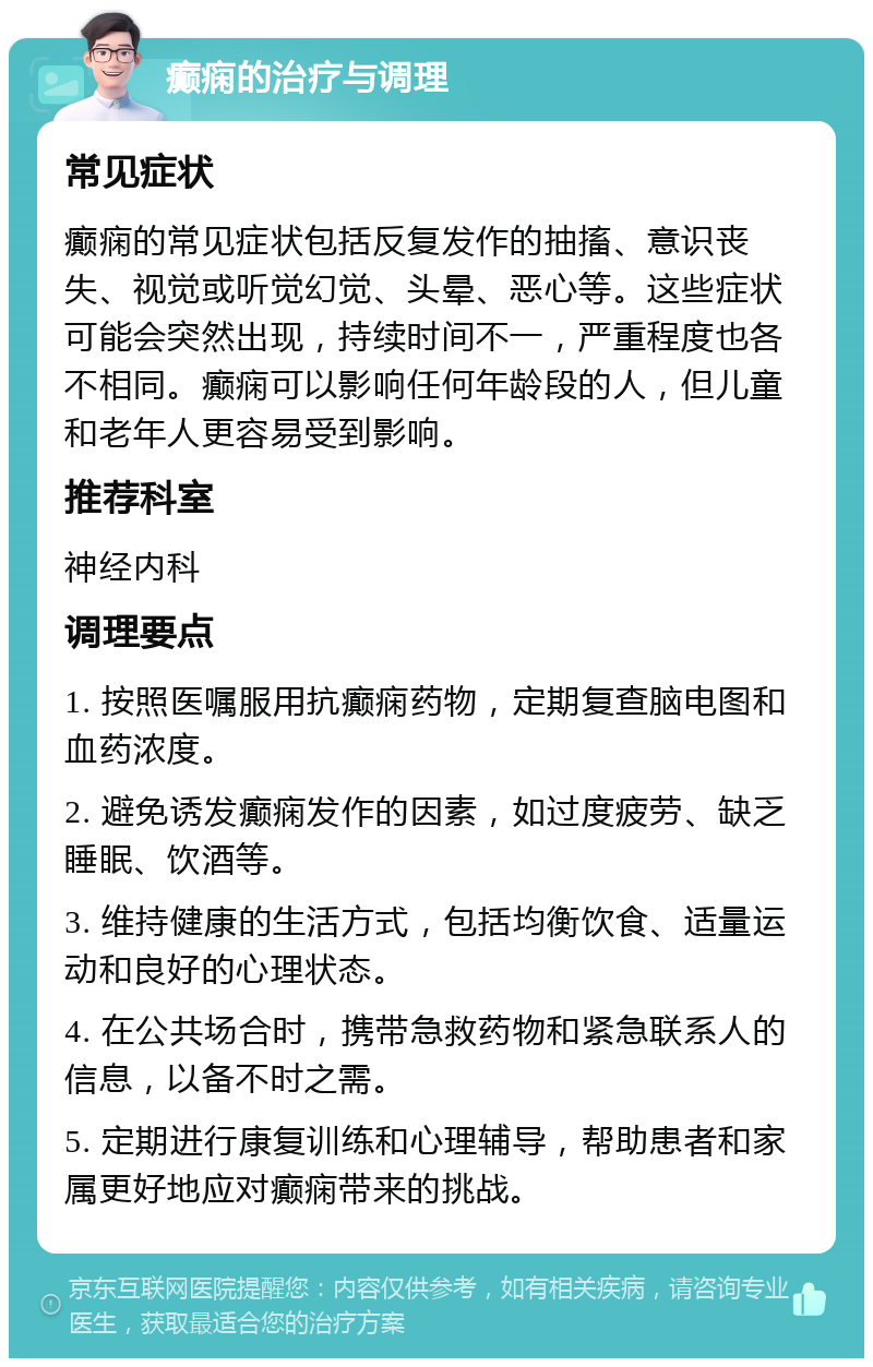 癫痫的治疗与调理 常见症状 癫痫的常见症状包括反复发作的抽搐、意识丧失、视觉或听觉幻觉、头晕、恶心等。这些症状可能会突然出现，持续时间不一，严重程度也各不相同。癫痫可以影响任何年龄段的人，但儿童和老年人更容易受到影响。 推荐科室 神经内科 调理要点 1. 按照医嘱服用抗癫痫药物，定期复查脑电图和血药浓度。 2. 避免诱发癫痫发作的因素，如过度疲劳、缺乏睡眠、饮酒等。 3. 维持健康的生活方式，包括均衡饮食、适量运动和良好的心理状态。 4. 在公共场合时，携带急救药物和紧急联系人的信息，以备不时之需。 5. 定期进行康复训练和心理辅导，帮助患者和家属更好地应对癫痫带来的挑战。