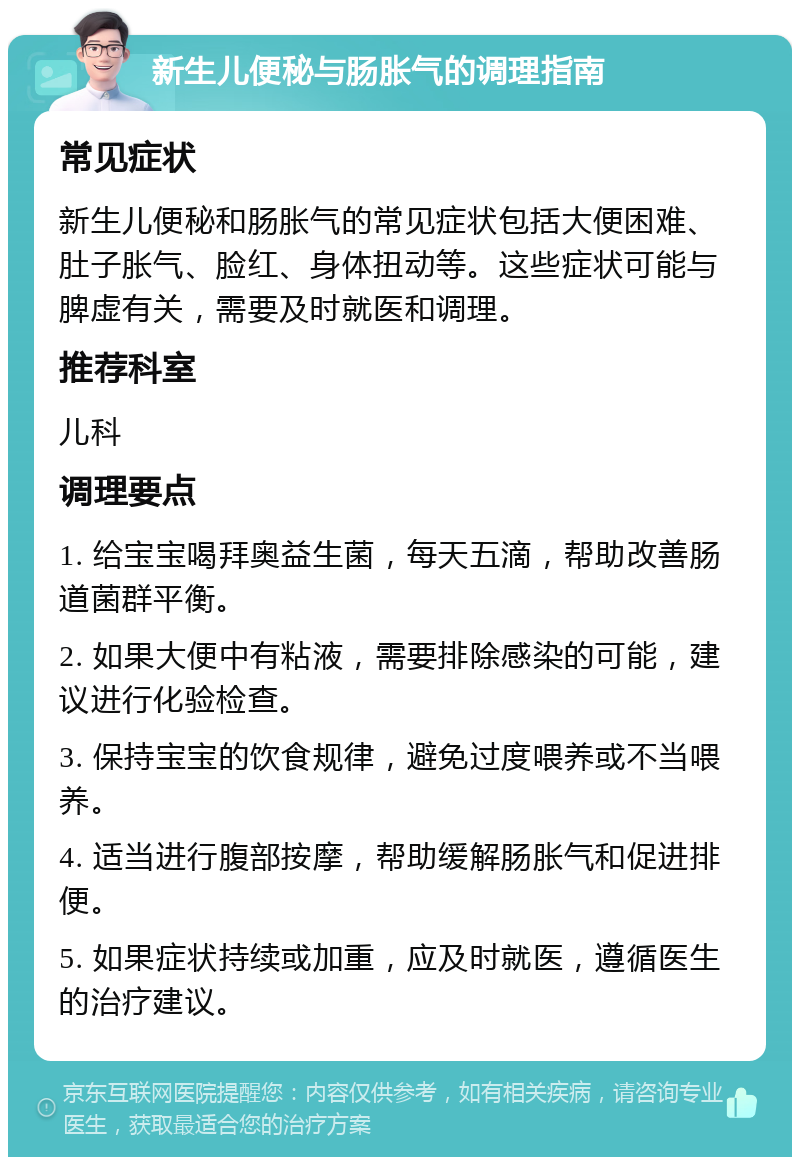 新生儿便秘与肠胀气的调理指南 常见症状 新生儿便秘和肠胀气的常见症状包括大便困难、肚子胀气、脸红、身体扭动等。这些症状可能与脾虚有关，需要及时就医和调理。 推荐科室 儿科 调理要点 1. 给宝宝喝拜奥益生菌，每天五滴，帮助改善肠道菌群平衡。 2. 如果大便中有粘液，需要排除感染的可能，建议进行化验检查。 3. 保持宝宝的饮食规律，避免过度喂养或不当喂养。 4. 适当进行腹部按摩，帮助缓解肠胀气和促进排便。 5. 如果症状持续或加重，应及时就医，遵循医生的治疗建议。