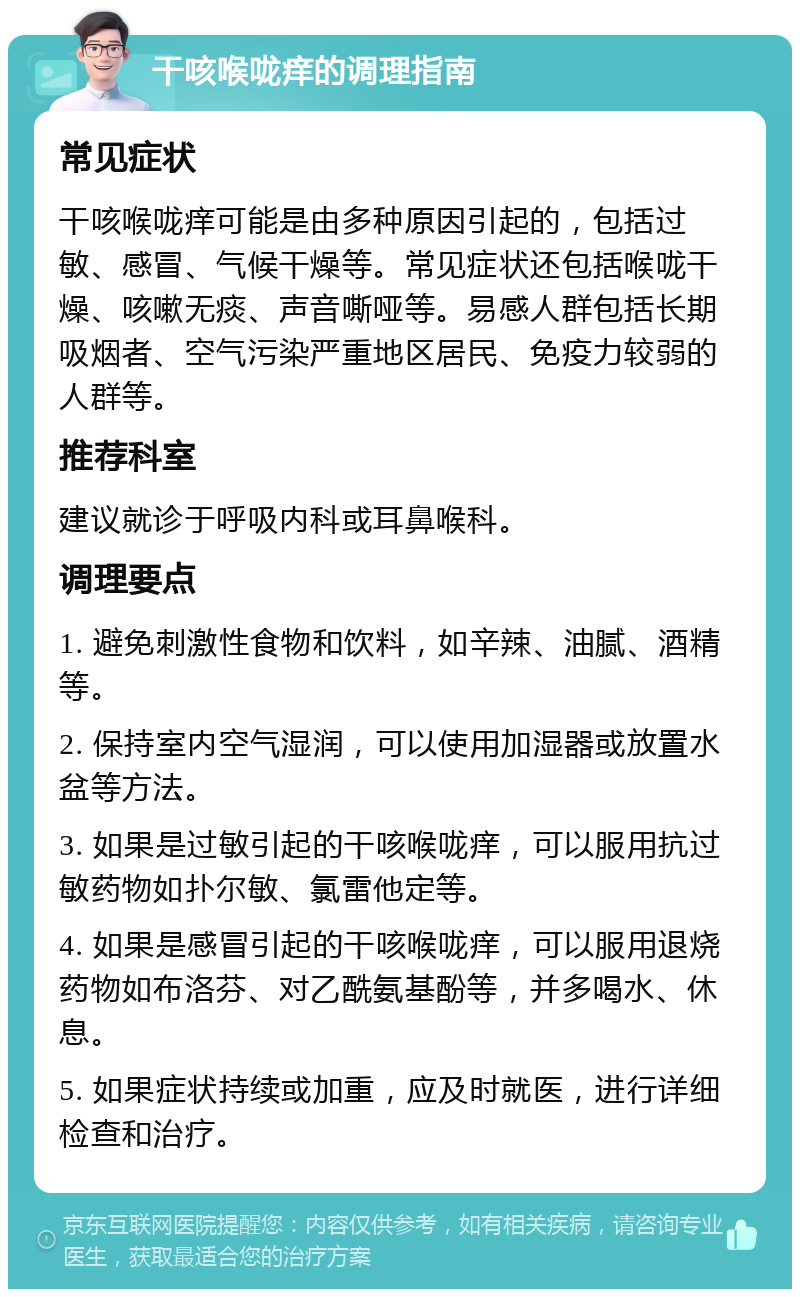 干咳喉咙痒的调理指南 常见症状 干咳喉咙痒可能是由多种原因引起的，包括过敏、感冒、气候干燥等。常见症状还包括喉咙干燥、咳嗽无痰、声音嘶哑等。易感人群包括长期吸烟者、空气污染严重地区居民、免疫力较弱的人群等。 推荐科室 建议就诊于呼吸内科或耳鼻喉科。 调理要点 1. 避免刺激性食物和饮料，如辛辣、油腻、酒精等。 2. 保持室内空气湿润，可以使用加湿器或放置水盆等方法。 3. 如果是过敏引起的干咳喉咙痒，可以服用抗过敏药物如扑尔敏、氯雷他定等。 4. 如果是感冒引起的干咳喉咙痒，可以服用退烧药物如布洛芬、对乙酰氨基酚等，并多喝水、休息。 5. 如果症状持续或加重，应及时就医，进行详细检查和治疗。