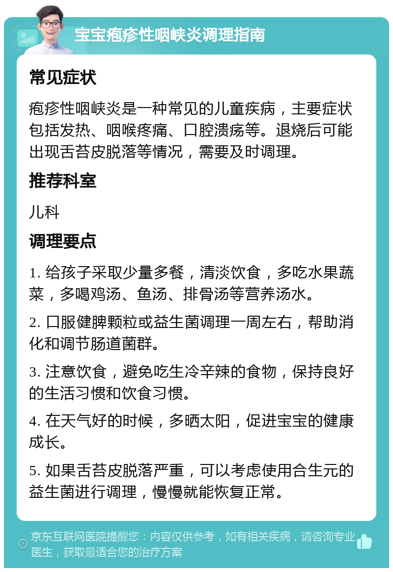 宝宝疱疹性咽峡炎调理指南 常见症状 疱疹性咽峡炎是一种常见的儿童疾病，主要症状包括发热、咽喉疼痛、口腔溃疡等。退烧后可能出现舌苔皮脱落等情况，需要及时调理。 推荐科室 儿科 调理要点 1. 给孩子采取少量多餐，清淡饮食，多吃水果蔬菜，多喝鸡汤、鱼汤、排骨汤等营养汤水。 2. 口服健脾颗粒或益生菌调理一周左右，帮助消化和调节肠道菌群。 3. 注意饮食，避免吃生冷辛辣的食物，保持良好的生活习惯和饮食习惯。 4. 在天气好的时候，多晒太阳，促进宝宝的健康成长。 5. 如果舌苔皮脱落严重，可以考虑使用合生元的益生菌进行调理，慢慢就能恢复正常。