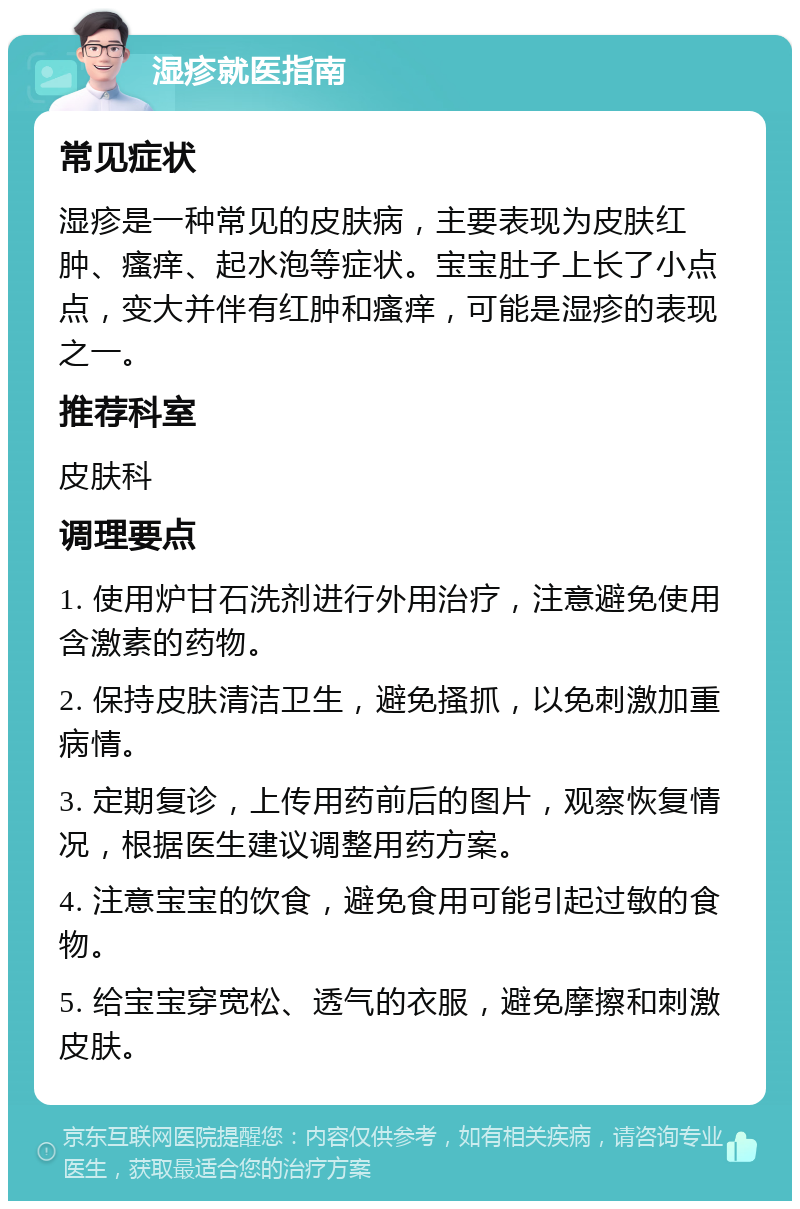 湿疹就医指南 常见症状 湿疹是一种常见的皮肤病，主要表现为皮肤红肿、瘙痒、起水泡等症状。宝宝肚子上长了小点点，变大并伴有红肿和瘙痒，可能是湿疹的表现之一。 推荐科室 皮肤科 调理要点 1. 使用炉甘石洗剂进行外用治疗，注意避免使用含激素的药物。 2. 保持皮肤清洁卫生，避免搔抓，以免刺激加重病情。 3. 定期复诊，上传用药前后的图片，观察恢复情况，根据医生建议调整用药方案。 4. 注意宝宝的饮食，避免食用可能引起过敏的食物。 5. 给宝宝穿宽松、透气的衣服，避免摩擦和刺激皮肤。